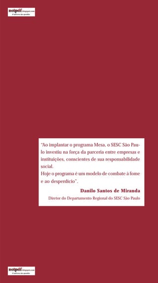 “Ao implantar o programa Mesa, o SESC São Pau-
lo investiu na força da parceria entre empresas e
instituições, conscientes de sua responsabilidade
social.
Hoje o programa é um modelo de combate à fome
e ao desperdício”.
Danilo Santos de Miranda
Diretor do Departamento Regional do SESC São Paulo
 