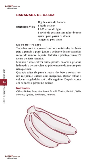 50
LIVRODERECEITASMESASESC
BANANADA DE CASCA
Ingredientes
1kg de casca de banana
1 kg de açúcar
1 1/2 xícara de água
1 sachê de gelatina sem sabor branca
açúcar para passar os doces
margarina para untar
Modo de Preparo
Trabalhar com as cascas como nos outros doces. Levar
para a panela o purê, juntar o açúcar e deixar cozinhar,
mexendo sempre. À parte, hidratar a gelatina com a 1/2
xícara de água restante.
Quando o doce estiver quase pronto, colocar a gelatina
hidratada e deixar voltar ao ponto mexendo sempre para
não queimar.
Quando soltar da panela, retirar do fogo e colocar em
um recipiente untado com margarina. Deixar esfriar e
colocar na geladeira até o dia seguinte. Depois, cortar
em pedaços e passar no açúcar.
Nutrientes
Cálcio, Fósforo, Ferro, Vitaminas A, B1 e B2, Niacina, Potássio, Sódio,
Proteína, Lipídios, Riboflavina, Sacarose.
 