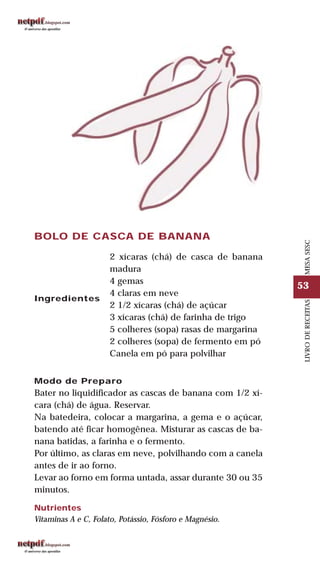 53
LIVRODERECEITASMESASESC
Modo de Preparo
Bater no liquidificador as cascas de banana com 1/2 xí-
cara (chá) de água. Reservar.
Na batedeira, colocar a margarina, a gema e o açúcar,
batendo até ficar homogênea. Misturar as cascas de ba-
nana batidas, a farinha e o fermento.
Por último, as claras em neve, polvilhando com a canela
antes de ir ao forno.
Levar ao forno em forma untada, assar durante 30 ou 35
minutos.
Nutrientes
Vitaminas A e C, Folato, Potássio, Fósforo e Magnésio.
BOLO DE CASCA DE BANANA
Ingredientes
2 xícaras (chá) de casca de banana
madura
4 gemas
4 claras em neve
2 1/2 xícaras (chá) de açúcar
3 xícaras (chá) de farinha de trigo
5 colheres (sopa) rasas de margarina
2 colheres (sopa) de fermento em pó
Canela em pó para polvilhar
 