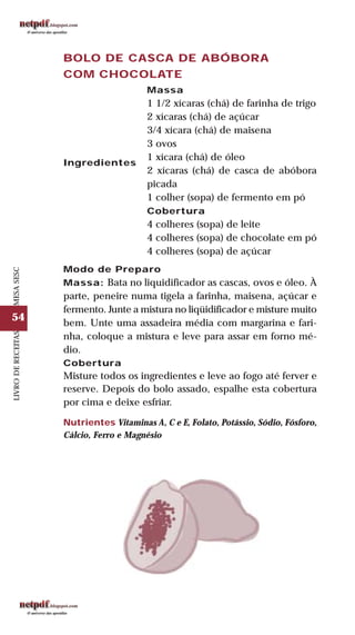 54
LIVRODERECEITASMESASESC
BOLO DE CASCA DE ABÓBORA
COM CHOCOLATE
Ingredientes
Massa
1 1/2 xícaras (chá) de farinha de trigo
2 xícaras (chá) de açúcar
3/4 xícara (chá) de maisena
3 ovos
1 xícara (chá) de óleo
2 xícaras (chá) de casca de abóbora
picada
1 colher (sopa) de fermento em pó
Cobertura
4 colheres (sopa) de leite
4 colheres (sopa) de chocolate em pó
4 colheres (sopa) de açúcar
Modo de Preparo
Massa: Bata no liquidificador as cascas, ovos e óleo. À
parte, peneire numa tigela a farinha, maisena, açúcar e
fermento. Junte a mistura no liqüidificador e misture muito
bem. Unte uma assadeira média com margarina e fari-
nha, coloque a mistura e leve para assar em forno mé-
dio.
Cobertura
Misture todos os ingredientes e leve ao fogo até ferver e
reserve. Depois do bolo assado, espalhe esta cobertura
por cima e deixe esfriar.
Nutrientes Vitaminas A, C e E, Folato, Potássio, Sódio, Fósforo,
Cálcio, Ferro e Magnésio
 