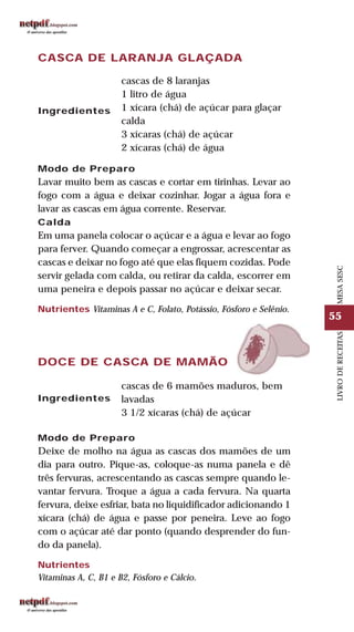 55
LIVRODERECEITASMESASESC
CASCA DE LARANJA GLAÇADA
Ingredientes
cascas de 8 laranjas
1 litro de água
1 xícara (chá) de açúcar para glaçar
calda
3 xícaras (chá) de açúcar
2 xícaras (chá) de água
Modo de Preparo
Lavar muito bem as cascas e cortar em tirinhas. Levar ao
fogo com a água e deixar cozinhar. Jogar a água fora e
lavar as cascas em água corrente. Reservar.
Calda
Em uma panela colocar o açúcar e a água e levar ao fogo
para ferver. Quando começar a engrossar, acrescentar as
cascas e deixar no fogo até que elas fiquem cozidas. Pode
servir gelada com calda, ou retirar da calda, escorrer em
uma peneira e depois passar no açúcar e deixar secar.
Nutrientes Vitaminas A e C, Folato, Potássio, Fósforo e Selênio.
DOCE DE CASCA DE MAMÃO
Ingredientes
cascas de 6 mamões maduros, bem
lavadas
3 1/2 xícaras (chá) de açúcar
Modo de Preparo
Deixe de molho na água as cascas dos mamões de um
dia para outro. Pique-as, coloque-as numa panela e dê
três fervuras, acrescentando as cascas sempre quando le-
vantar fervura. Troque a água a cada fervura. Na quarta
fervura, deixe esfriar, bata no liquidificador adicionando 1
xícara (chá) de água e passe por peneira. Leve ao fogo
com o açúcar até dar ponto (quando desprender do fun-
do da panela).
Nutrientes
Vitaminas A, C, B1 e B2, Fósforo e Cálcio.
 