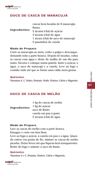 57
LIVRODERECEITASMESASESC
DOCE DE CASCA DE MARACUJÁ
Ingredientes
cascas bem lavadas de 6 maracujás
firmes
2 xícaras (chá) de açúcar
3 xícaras (chá) de água
1 xícara (chá) de suco de maracujá
2 pauzinhos de canela
Modo de Preparo
Corte os maracujás ao meio, retire a polpa e descasque,
deixando toda a parte branca. Depois de lavadas, cubra
as cascas com água e deixe de molho de um dia para
outro. Escorra e coloque numa panela. Junte o açúcar, a
água, o suco de maracujá e a canela. Leve ao fogo e
cozinhe tudo até que se forme uma calda meio grossa.
Nutrientes
Vitaminas A, C, Folato, Potássio, Sódio, Fósforo, Cálcio e Magnésio.
DOCE DE CASCA DE MELÃO
Ingredientes
1 kg de cascas de melão
1 kg de açúcar
suco de limão
canela em pau à gosto
2 xícaras (chá) de água
Modo de Preparo
Lave as cascas do melão com a parte branca.
Enxugue e corte em tiras finas.
Leve ao fogo o açúcar, a canela em pau e a água. Quan-
do estiver em ponto de fio, misture as cascas de melão
picadas. Deixe ferver até que fiquem bem transparentes.
Retire do fogo e misture o suco do limão.
Nutrientes
Vitaminas A e C, Potássio, Fósforo, Cálcio e Magnésio.
 