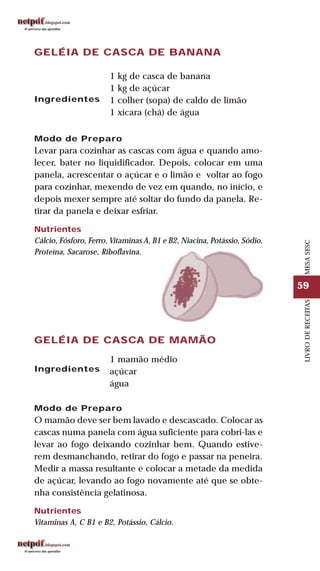 59
LIVRODERECEITASMESASESC
GELÉIA DE CASCA DE BANANA
Ingredientes
1 kg de casca de banana
1 kg de açúcar
1 colher (sopa) de caldo de limão
1 xícara (chá) de água
Modo de Preparo
Levar para cozinhar as cascas com água e quando amo-
lecer, bater no liquidificador. Depois, colocar em uma
panela, acrescentar o açúcar e o limão e voltar ao fogo
para cozinhar, mexendo de vez em quando, no início, e
depois mexer sempre até soltar do fundo da panela. Re-
tirar da panela e deixar esfriar.
Nutrientes
Cálcio, Fósforo, Ferro, Vitaminas A, B1 e B2, Niacina, Potássio, Sódio,
Proteína, Sacarose, Riboflavina.
GELÉIA DE CASCA DE MAMÃO
Ingredientes
1 mamão médio
açúcar
água
Modo de Preparo
O mamão deve ser bem lavado e descascado. Colocar as
cascas numa panela com água suficiente para cobri-las e
levar ao fogo deixando cozinhar bem. Quando estive-
rem desmanchando, retirar do fogo e passar na peneira.
Medir a massa resultante e colocar a metade da medida
de açúcar, levando ao fogo novamente até que se obte-
nha consistência gelatinosa.
Nutrientes
Vitaminas A, C B1 e B2, Potássio, Cálcio.
 