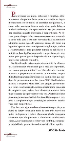 Para preparar um prato, saboroso e nutritivo, algu-
mas coisas não podem faltar: uma boa receita, os ingre-
dientes bem selecionados, os utensílios adequados e , é
claro, saber cozinhar. Mas se nada disso pode faltar, o
melhor ainda é que nada possa sobrar. Isso por que uma
boa cozinha é aquela onde nada é desperdiçado. Às ve-
zes a gente não percebe, mas na nossa cozinha tem mui-
ta coisa indo para o lixo sem necessidade. São partes de
alimentos como talos de verduras, cascas de frutas ou
legumes, apenas para citar alguns exemplos, que podem
ser aproveitados para preparar alimentos deliciosos e
nutritivos. Isso significa economia e, especialmente, res-
peito, por que o que é desperdiçado em algum lugar,
pode estar faltando em outro.
No Brasil ainda existe muito desperdício de alimen-
tos, são toneladas e toneladas que a cada dia se perdem.
Isso ocorre porque muitas vezes não sabemos como ar-
mazenar e preparar corretamente os alimentos, ou por
dificuldades para realizar doações a instituições que cui-
dam de pessoas carentes. Por isso o SESC São Paulo im-
plantou o programa Mesa SESC, um projeto que comba-
te a fome e o desperdício, unindo diariamente centenas
de empresas que podem doar alimentos a muitas insti-
tuições sociais que precisam recebê-los. Os alimentos que
são entregues nessas instituições são utilizados para o pre-
paro e complementação de refeições saborosas, nutriti-
vas e sem desperdícios.
Este livro traz algumas das muitas receitas que são pos-
síveis de serem feitas com talos de verduras, cascas de
frutas ou legumes e outros alimentos, ainda bons para
consumo, que não precisam e não devem ser desperdi-
çados. Ao preparar essas receitas você contribui, com mui-
ta criatividade, para evitar o desperdício. Bom apetite.
SESC São Paulo
 