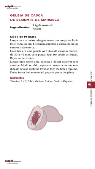 61
LIVRODERECEITASMESASESC
GELÉIA DE CASCA
DE SEMENTE DE MARMELO
Ingredientes
1 kg de marmelo
Açúcar
Modo de Preparo
Limpar os marmelos esfregando-os com um pano, lavá-
los e cortá-los em 4 pedaços sem tirar a casca. Retire os
centros e reserve-os.
Cozinhar em uma panela os frutos até estarem macios,
de 30 a 40 min, com pouca água (só cobrir os frutos).
Repor se necessário.
Deixar tudo sobre uma peneira e deixar escorrer sem
amassar. Medir o caldo, separar e colocar a mesma me-
dida de açúcar, misturar, levar ao fogo até tirar a espuma.
Deixe ferver lentamente até pegar o ponto de geléia.
Nutrientes
Vitaminas A e C, Folato, Potássio, Fósforo, Cálcio e Magnésio.
 