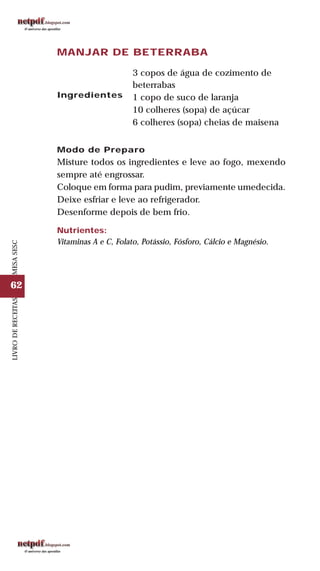 62
LIVRODERECEITASMESASESC
MANJAR DE BETERRABA
Ingredientes
3 copos de água de cozimento de
beterrabas
1 copo de suco de laranja
10 colheres (sopa) de açúcar
6 colheres (sopa) cheias de maisena
Modo de Preparo
Misture todos os ingredientes e leve ao fogo, mexendo
sempre até engrossar.
Coloque em forma para pudim, previamente umedecida.
Deixe esfriar e leve ao refrigerador.
Desenforme depois de bem frio.
Nutrientes:
Vitaminas A e C, Folato, Potássio, Fósforo, Cálcio e Magnésio.
 