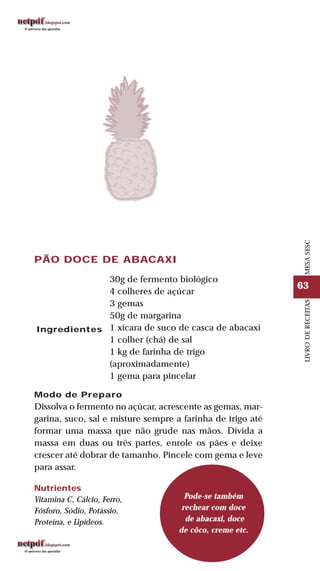 63
LIVRODERECEITASMESASESC
PÃO DOCE DE ABACAXI
30g de fermento biológico
4 colheres de açúcar
3 gemas
50g de margarina
1 xícara de suco de casca de abacaxi
1 colher (chá) de sal
1 kg de farinha de trigo
(aproximadamente)
1 gema para pincelar
Modo de Preparo
Dissolva o fermento no açúcar, acrescente as gemas, mar-
garina, suco, sal e misture sempre a farinha de trigo até
formar uma massa que não grude nas mãos. Divida a
massa em duas ou três partes, enrole os pães e deixe
crescer até dobrar de tamanho. Pincele com gema e leve
para assar.
Ingredientes
Pode-se também
rechear com doce
de abacaxi, doce
de côco, creme etc.
Nutrientes
Vitamina C, Cálcio, Ferro,
Fósforo, Sódio, Potássio,
Proteína, e Lipídeos.
 