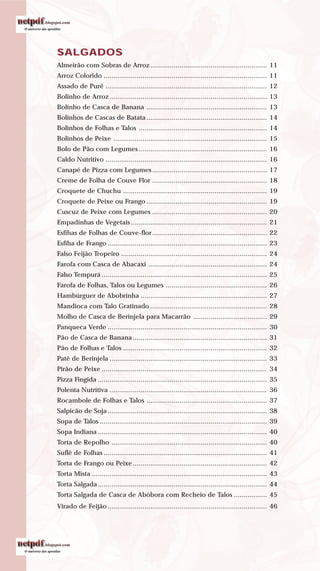 SALGADOS
Almeirão com Sobras de Arroz ............................................................ 11
Arroz Colorido .................................................................................... 11
Assado de Purê ................................................................................... 12
Bolinho de Arroz................................................................................. 13
Bolinho de Casca de Banana .............................................................. 13
Bolinhos de Cascas de Batata .............................................................. 14
Bolinhos de Folhas e Talos .................................................................. 14
Bolinhos de Peixe ............................................................................... 15
Bolo de Pão com Legumes .................................................................. 16
Caldo Nutritivo ................................................................................... 16
Canapé de Pizza com Legumes ........................................................... 17
Creme de Folha de Couve Flor ........................................................... 18
Croquete de Chuchu .......................................................................... 19
Croquete de Peixe ou Frango .............................................................. 19
Cuscuz de Peixe com Legumes ........................................................... 20
Empadinhas de Vegetais ...................................................................... 21
Esfihas de Folhas de Couve-flor........................................................... 22
Esfiha de Frango .................................................................................. 23
Falso Feijão Tropeiro ........................................................................... 24
Farofa com Casca de Abacaxi ............................................................. 24
Falso Tempurá ..................................................................................... 25
Farofa de Folhas, Talos ou Legumes .................................................... 26
Hambúrguer de Abobrinha ................................................................. 27
Mandioca com Talo Gratinado ............................................................ 28
Molho de Casca de Berinjela para Macarrão ...................................... 29
Panqueca Verde .................................................................................. 30
Pão de Casca de Banana ..................................................................... 31
Pão de Folhas e Talos .......................................................................... 32
Patê de Berinjela ................................................................................. 33
Pirão de Peixe ..................................................................................... 34
Pizza Fingida ....................................................................................... 35
Polenta Nutritiva ................................................................................. 36
Rocambole de Folhas e Talos .............................................................. 37
Salpicão de Soja.................................................................................. 38
Sopa de Talos ...................................................................................... 39
Sopa Indiana ....................................................................................... 40
Torta de Repolho ................................................................................ 40
Suflê de Folhas .................................................................................... 41
Torta de Frango ou Peixe ..................................................................... 42
Torta Mista .......................................................................................... 43
Torta Salgada....................................................................................... 44
Torta Salgada de Casca de Abóbora com Recheio de Talos ................. 45
Virado de Feijão.................................................................................. 46
 