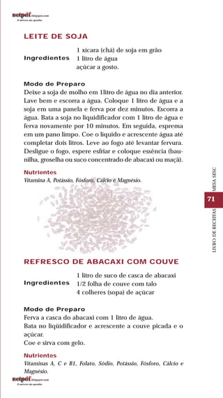 71
LIVRODERECEITASMESASESC
LEITE DE SOJA
1 xícara (chá) de soja em grão
1 litro de água
açúcar a gosto.
Modo de Preparo
Deixe a soja de molho em 1litro de água no dia anterior.
Lave bem e escorra a água. Coloque 1 litro de água e a
soja em uma panela e ferva por dez minutos. Escorra a
água. Bata a soja no liquidificador com 1 litro de água e
ferva novamente por 10 minutos. Em seguida, esprema
em um pano limpo. Coe o líquido e acrescente água até
completar dois litros. Leve ao fogo até levantar fervura.
Desligue o fogo, espere esfriar e coloque essência (bau-
nilha, groselha ou suco concentrado de abacaxi ou maçã).
Nutrientes
Vitamina A, Potássio, Fósforo, Cálcio e Magnésio.
Ingredientes
REFRESCO DE ABACAXI COM COUVE
1 litro de suco de casca de abacaxi
1/2 folha de couve com talo
4 colheres (sopa) de açúcar
Modo de Preparo
Ferva a casca do abacaxi com 1 litro de água.
Bata no liqüidificador e acrescente a couve picada e o
açúcar.
Coe e sirva com gelo.
Nutrientes
Vitaminas A, C e B1, Folato, Sódio, Potássio, Fósforo, Cálcio e
Magnésio.
Ingredientes
 