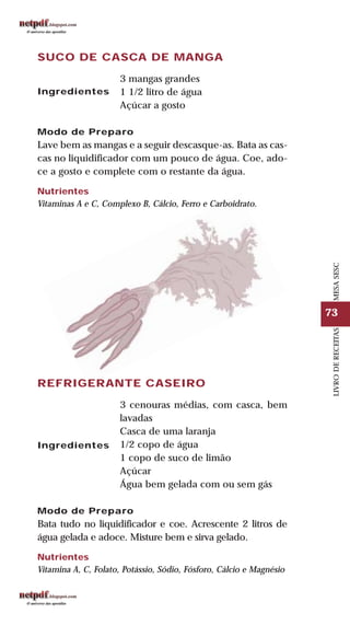 73
LIVRODERECEITASMESASESC
SUCO DE CASCA DE MANGA
3 mangas grandes
1 1/2 litro de água
Açúcar a gosto
Modo de Preparo
Lave bem as mangas e a seguir descasque-as. Bata as cas-
cas no liquidificador com um pouco de água. Coe, ado-
ce a gosto e complete com o restante da água.
Nutrientes
Vitaminas A e C, Complexo B, Cálcio, Ferro e Carboidrato.
Ingredientes
REFRIGERANTE CASEIRO
3 cenouras médias, com casca, bem
lavadas
Casca de uma laranja
1/2 copo de água
1 copo de suco de limão
Açúcar
Água bem gelada com ou sem gás
Modo de Preparo
Bata tudo no liquidificador e coe. Acrescente 2 litros de
água gelada e adoce. Misture bem e sirva gelado.
Nutrientes
Vitamina A, C, Folato, Potássio, Sódio, Fósforo, Cálcio e Magnésio
Ingredientes
 