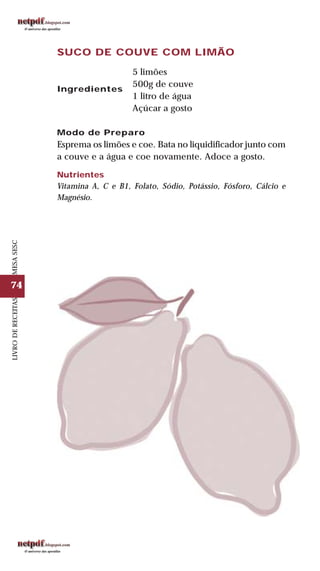 74
LIVRODERECEITASMESASESC
SUCO DE COUVE COM LIMÃO
5 limões
500g de couve
1 litro de água
Açúcar a gosto
Modo de Preparo
Esprema os limões e coe. Bata no liquidificador junto com
a couve e a água e coe novamente. Adoce a gosto.
Nutrientes
Vitamina A, C e B1, Folato, Sódio, Potássio, Fósforo, Cálcio e
Magnésio.
Ingredientes
 