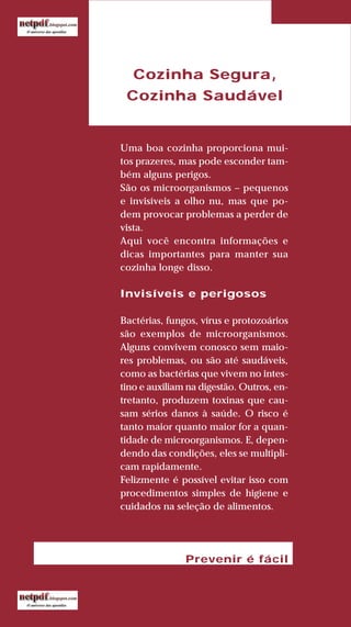 75
LIVRODERECEITASMESASESC
Cozinha Segura,
Cozinha Saudável
Uma boa cozinha proporciona mui-
tos prazeres, mas pode esconder tam-
bém alguns perigos.
São os microorganismos – pequenos
e invisíveis a olho nu, mas que po-
dem provocar problemas a perder de
vista.
Aqui você encontra informações e
dicas importantes para manter sua
cozinha longe disso.
Invisíveis e perigosos
Bactérias, fungos, vírus e protozoários
são exemplos de microorganismos.
Alguns convivem conosco sem maio-
res problemas, ou são até saudáveis,
como as bactérias que vivem no intes-
tino e auxiliam na digestão. Outros, en-
tretanto, produzem toxinas que cau-
sam sérios danos à saúde. O risco é
tanto maior quanto maior for a quan-
tidade de microorganismos. E, depen-
dendo das condições, eles se multipli-
cam rapidamente.
Felizmente é possível evitar isso com
procedimentos simples de higiene e
cuidados na seleção de alimentos.
Prevenir é fácil
 