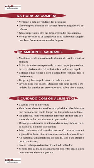 76
LIVRODERECEITASMESASESC
NA HORA DA COMPRA
• Verifique a data de validade dos produtos;
• Não compre alimentos em pacotes furados, rasgados ou es-
tufados;
• Não compre alimentos em latas amassadas ou estufadas.
• Verifique sempre se os congelados estão realmente congela-
dos: bem firmes e sem camadas de gelo.
UM AMBIENTE SAUDÁVEL
• Mantenha os alimentos fora do alcance de insetos e outros
animais;
• As bactérias vivem em panos de cozinha, esponjas e toalhas.
Lave-os diariamente. Dê preferência a toalhas de papel;
• Coloque o lixo no lixo e com a tampa bem fechada; lave-o
diariamente;
• Limpe a geladeira pelo menos a cada semana;
• Lave, sempre que possível utensílios com água quente e evi-
te deixá-los úmidos em escorredores ou sobre pias e mesas.
O CUIDADO COM OS ALIMENTOS
• Cozinhe bem os alimentos;
• Guarde os alimentos cozidos em geladeira, não deixando
que permaneçam muito tempo em temperatura ambiente;
• Na geladeira, manter separados alimentos prontos para con-
sumo, daqueles que ainda serão preparados;
• Descongele alimentos no microondas ou na geladeira, nun-
ca na pia ou na mesa da cozinha;
• Evite comer ovos mal passados ou crus. Cozinhe os ovos até
a gema ficar firme, não escorrendo e a clara branca e firme;
• Ao esquentar um alimento já preparado, faça-o até atingir o
ponto de fervura;
• Lave as embalagens dos alimentos antes de utilizá-los;
• Sempre lave as mãos após manusear alimentos crus e antes
de manusear alimentos prontos.
 
