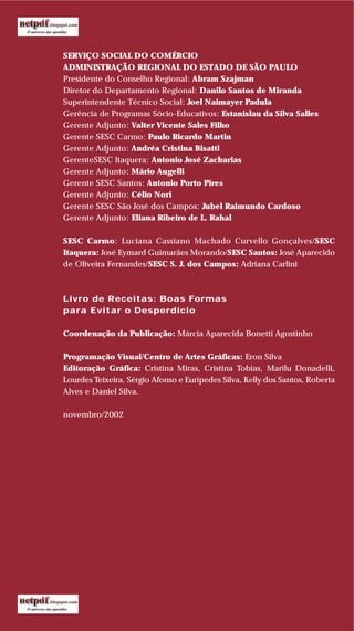 SERVIÇO SOCIAL DO COMÉRCIO
ADMINISTRAÇÃO REGIONAL DO ESTADO DE SÃO PAULO
Presidente do Conselho Regional: Abram Szajman
Diretor do Departamento Regional: Danilo Santos de Miranda
Superintendente Técnico Social: Joel Naimayer Padula
Gerência de Programas Sócio-Educativos: Estanislau da Silva Salles
Gerente Adjunto: Valter Vicente Sales Filho
Gerente SESC Carmo: Paulo Ricardo Martin
Gerente Adjunto: Andréa Cristina Bisatti
GerenteSESC Itaquera: Antonio José Zacharias
Gerente Adjunto: Mário Augelli
Gerente SESC Santos: Antonio Porto Pires
Gerente Adjunto: Célio Nori
Gerente SESC São José dos Campos: Jubel Raimundo Cardoso
Gerente Adjunto: Eliana Ribeiro de L. Rahal
SESC Carmo: Luciana Cassiano Machado Curvello Gonçalves/SESC
Itaquera: José Eymard Guimarães Morando/SESC Santos: José Aparecido
de Oliveira Fernandes/SESC S. J. dos Campos: Adriana Carlini
Livro de Receitas: Boas Formas
para Evitar o Desperdício
Coordenação da Publicação: Márcia Aparecida Bonetti Agostinho
Programação Visual/Centro de Artes Gráficas: Eron Silva
Editoração Gráfica: Cristina Miras, Cristina Tobias, Marilu Donadelli,
Lourdes Teixeira, Sérgio Afonso e Eurípedes Silva, Kelly dos Santos, Roberta
Alves e Daniel Silva.
novembro/2002
 