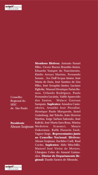 Conselho
Regional do
SESC
de São Paulo
Presidente
Abram Szajman
Membros Efetivos: Antonio Funari
Filho, Cícero Bueno Brandão Júnior,
Eduardo Vampré do Nascimento,
Eládio Arroyo Martins, Fernando
Soranz , Ivo Dall’Acqua Júnior, José
Maria de Faria, José Santino de Lira
Filho, José Serapião Júnior, Luciano
Figliolia, Manuel Henrique Farias Ra-
mos, Orlando Rodrigues, Paulo
Fernandes Lucânia, Valdir Aparecido
dos Santos, Walace Garroux
Sampaio. Suplentes: Amadeu Casta-
nheira, Arnaldo José Pieralini,
Henrique Paulo Marquesin, Israel
Guinsburg, Jair Toledo, João Herrera
Martins, Jorge Sarhan Salomão, José
Kalicki, José Maria Saes Rosa, Mariza
Medeiros Scaranci, Mauro
Zukerman, Rafik Hussein Saab,
Vagner Jorge. Representantes junto
ao Conselho Nacional. Efetivos:
Abram Szajman, Euclides Carli, Raul
Cocito. Suplentes: Aldo Minchillo,
Manoel José Vieira de Moraes,
Ubirajara Celso do Amaral Guima-
rães. Diretor do Departamento Re-
gional: Danilo Santos de Miranda.
 