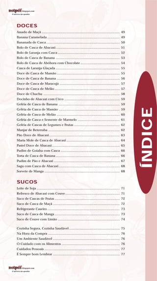 DOCES
Assado de Maçã .................................................................................. 49
Banana Caramelada ............................................................................ 49
Bananada de Casca ............................................................................. 50
Bolo de Casca de Abacaxi ................................................................... 51
Bolo de Laranja com Casca ................................................................. 52
Bolo de Casca de Banana ................................................................... 53
Bolo de Casca de Abóbora com Chocolate ......................................... 54
Casca de Laranja Glaçada ................................................................... 55
Doce de Casca de Mamão .................................................................. 55
Doce de Casca de Banana .................................................................. 56
Doce de Casca de Maracujá ............................................................... 57
Doce de Casca de Melão .................................................................... 57
Doce de Chuchu ................................................................................ 58
Docinho de Abacaxi com Côco .......................................................... 59
Geléia de Casca de Banana ................................................................ 59
Geléia de Casca de Mamão ................................................................ 59
Geléia de Casca de Melão .................................................................. 60
Geléia de Casca e Semente de Marmelo ............................................ 61
Geléia de Cascas de Legumes e Frutas ................................................ 62
Manjar de Beterraba ........................................................................... 62
Pão Doce de Abacaxi.......................................................................... 63
Maria Mole de Casca de Abacaxi ........................................................ 64
Pastel Doce de Abacaxi ....................................................................... 65
Pudim de Goiaba com Casca .............................................................. 66
Torta de Casca de Banana ................................................................... 66
Pudim de Pão e Abacaxi ..................................................................... 67
Sagu com Casca de Abacaxi ................................................................ 68
Sorvete de Manga ............................................................................... 68
SUCOS
Leite de Soja ....................................................................................... 71
Refresco de Abacaxi com Couve ......................................................... 71
Suco de Cascas de Frutas .................................................................... 72
Suco de Casca de Maçã ...................................................................... 72
Refrigerante Caseiro ............................................................................ 73
Suco de Casca de Manga .................................................................... 73
Suco de Couve com Limão ................................................................. 74
Cozinha Segura, Cozinha Saudável ..................................................... 75
Na Hora da Compra ........................................................................... 76
Um Ambiente Saudável ...................................................................... 76
O Cuidado com os Alimentos ............................................................. 76
Cuidados Pessoais ............................................................................... 77
É Sempre bom Lembrar ...................................................................... 77
ÍNDICE
 