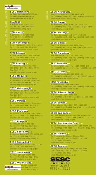 SESC Belenzinho
Av. Álvaro Ramos,915-CEP 03331-000
Tel.: 6602-3700 Fax: 6602-3728
email@belenzinho.sescsp.org.br
CineSESC
R. Augusta,2075-CEP 01413-000
Tel.: 3082-0213 Fax: 3064-1668
email@cinesesc.sescsp.org.br
SESC Carmo
R. do Carmo,147-CEP 01019-020
Tel.: 3105-9121 Fax: 3107-0306
email@carmo.sescsp.org.br
SESC Consolação
R. Dr. Vila Nova,245-CEP 01222-020
Tel.: 3234-3000 Fax: 3256-2223
email@consolação.sescsp.org.br
SESC Ipiranga
R. Bom Pastor,822-CEP 04203-000
Tel.: 3340-2000 Fax: 215-8418
email@ipiranga.sescsp.org.br
SESC Interlagos
Av. Manuel Alves Soares,1100
CEP 04821-270 - Tel.: 5662-9500
Fax: 5662-9503
email@interlagos.sescsp.org.br
SESC Itaquera
Av. Fernando do Espírito Santo
A. de Mattos,1000-CEP 08265-045
Tel.: 6523-9200 Fax: 6521-4339
email@itaquera.sescsp.org.br
SESC Odontologia
R. Florêncio de Abreu, 305 6º-
CEP 01029-020 - Tel.: 3329-2800
Fax: 228-8339
email@odontologia.sescsp.org.br
SESC Paraíso
R. Abilio Soares,404-CEP 04005-001
Tel.: 3054-9000 Fax: 3885-5854
email@paraiso.sescsp.org.br
SESC Pinheiros
Av. Rebouças,2876-CEP 05402-500
Tel.: 3815-3999 Fax: 3815-3999/r.222
email@pinheiros.sescsp.org.br
SESC Pompéia
R. Clélia,93-CEP 05042-000
Tel.: 3871-7700 Fax: 3865-0324
email@pompéia.sescsp.org.br
SESC Santo Amaro
R. Amador Bueno,505-CEP 04752-000
Tel.: 5525-1855 Fax: 5183-3114
email@santoamaro.sescsp.org.br
SESC Santo André
Rua Tamarutaca,302-CEP 09071-130
Tel.: 4469-1200 Fax: 4469-1273
email@santoandre.sescsp.org.br
SESC São Caetano
R. Piaui, 554-CEP 09541-150
Tel.: 4229-8288 Fax: 4224-6932
email@scaetano.sescsp.org.br
SESC Vila Mariana
R. Pelotas, 141-CEP 04012-000
Tel.: 5080-3000 Fax: 5539-4201
email@vilamariana.sescsp.org.br
SESC Araraquara
Rua Castro Alves, 1315-CEP 14801-450
Tel.: (0XX16) 3301-7500 Fax.: (0xx16) 3301-7502
email@araraquara.sescsp.org.br
SESC Bauru
Av. Aureliano Cardia,6-71-CEP 17013-411
Tel.: (0XX14) 235-1750 Fax: (0XX14) 234-7590
email@bauru.sescsp.org.br
SESC Bertioga
Av. Tomé de Souza,3660-CEP 11250-000
Tel.: (0XX13) 3317-1201 Fax: (0XX13) 3317-1951
email@bertioga.sescsp.org.br
SESC Birigui
Trav. 7 de Setembro,5-CEP 16203-005
Tel.: (0XX18) 642-7040 Fax: (0XX18)642-7040
email@birigui.sescsp.org.br
SESC Campinas
Rua Dom José I, 270 -CEP 13070-410
Tel.: (0XX19) 3737-1515 Fax: (0XX19) 3737-1503
email@campinas.sescsp.org.br
SESC Sorocaba
Av. Washington Luiz, 446 - CEP 18030-270
Tel.: (0XX15) 3212-4455 - Fax: (0XX15) 233-3877
SESC Catanduva
Pça Felicio Tonello,228-CEP 15801-321
Tel.: (0XX17) 3524-9200 Fax: (0XX17) 523-6046
email@catanduva.sescsp.org.br
SESC Piracicaba
R. Ipiranga,155 - CEP 13400-480
Tel.: (0XX19) 3434-4022 Fax: (0XX19) 3434-4175
email@piracicaba.sescsp.org.br
SESC Ribeirão Preto
R. Tibiriçá,50 - CEP 14010-090
Tel.: (0XX16) 610-0141 Fax: (0XX16) 610-1109
email@ribeirão.sescsp.org.br
SESC Santos
R. Conselheiro Ribas,136 - CEP 11040-900
Tel.: (0XX13) 3227-5959 Fax: (0XX13) 3227-5252
email@santos.sescsp.org.br
SESC São Carlos
Av. Com. Alfredo Maffei,700 - CEP 13560-150
Tel.: (0XX16) 272-7555 Fax: (0XX16) 272-7537
email@scarlos.sescsp.org.br
SESC São José dos Campos
Av. Dr. Adhemar de Barros,999 - CEP 12245-010
Tel.: (0XX12) 3904-2000 Fax: (0XX12) 3922-9612
email@sjcampos.sescsp.org.br
SESC Rio Preto
Av. Francisco das Chagas Oliveira,1333 -
CEP 15090-190 - Tel.: (0XX17) 3216-9300
Fax: (0XX17) 227-6104
email@riopreto.sescsp.org.br
SESC Taubaté
Av. Eng Milton de Alvarenga Peixoto,1264
CEP 12052-230 - Tel.: (0XX12) 3634-4000
Fax: (0XX12) 232-3822
email@taubate.sescsp.org.br
OSESCEMSÃOPAULO-CAPITAL
INTERIOR
capa livro WEB 08.05.03, 13:002
 