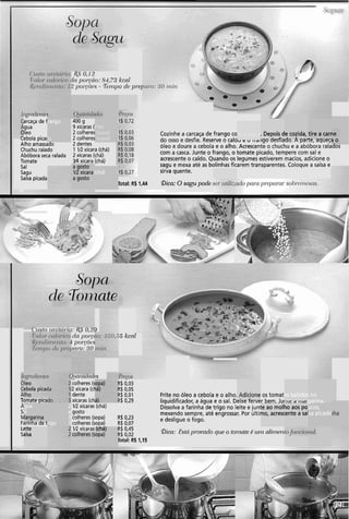 45' o,12
,ln poi-@o: 84.73 kcnl
2 /~or-~õc.c;- % ~ i t ~ p odv prq
181""lt"L"!
arcaça de f
gua
ileo
cebola pica(
Alho amassado
Chuchu ralado
Abóbora seca ralada
Tomate
Sal
Sagu
Salsa picada
rango
ia
400 g
9 xícaras (
2 colheres
2 colheres
2 dentes
1 V2 xícara (chá)
2 xícaras (chá)
314 xícara (chá)
I
chá) .
(sopa) I
(sopa) 1
Cozinhe a carcaça de frango co
do osso e desfie. Reserve o caldu e u I I ~ I I ~ UUC,IICIUU. n IJOI LC, ayuct<
óleo e doure a cebola e o alho. Acrescente o chuchu e a abóbora ralados
com a casca. Junte o frango, o tomate picado, tempere com sal e
acrescente o caldo. Quando os legumes estiverem macios, adicione o
sagu e mexa até as bolinhas ficarem transparentes. Coloque a salsa e
sirva quente.
.Depois d
.,- A,,x:,
e cozida,
A - A --.*
m a água
I- ,.-.F"-...
tire a carr
C,. ..,-..,,.r.
a gosto
IR xícara
a gosto
(chá) I
Oica: O sagu pode ;Total: R$ 1,44
late
~ i c . s i c ii i r i i t r r r tu. I ~ Ju,zd
dci por.Cc
I pol'c'õc~s
)cii.o: ,130
;5kcnl
&lcllilldad~s
colheres (s
2 xícara (ct
dente
xícaras (ch
1R xícaras (chá)
gosto
colheres (sopa)
colheres (sopa)
V2 xícaras
11eo
ebola pica(
.lho
..;r-
?$ 0,03
?$ 0,OS
?$ 0,Ol Frite no óleo a cebola e o alho. os tomat~
i$0,29 liquidificador, a água e o sal. Deixe ierver bem. Juti~ed riidi8
Dissolva a farinha de trigo no leite e junl
mexendo sempre, até engrossar. Por últii
R$ 0,23
R$ 0.07
e desligue o fogo.
Adicione
-:..-L
es batidos
-A- -e-
; no
aarina.Tbiiiaic pica
5 :.gua
31
largarina9 , 8 .
2
a
3
rigo 3
- -
te ao moll
no, acresc
10 aos po
:ente a sal
4
UCOS,
isa picadir
Ri
Farinnaae t
Li
s4
i$0,45
i$0,02 !bico: Estrí pl-oi?ndoque o toinatcí P ui)?nliinen,
rota!: R$ 1,15
iite
alsa
(chá) I
,opa) Icolheres (s
 