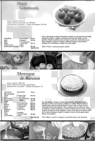~iocC1- - -> "f
I GZ lati]2ntki
.ad
Cri.s-torolitiilio: &S 0.22
T-olor-caló~icoda poiao: 117.69 kcal
Rcndiltlerito: 6 poiq.õe.s - Tempo de prepm-o: 30 niin
 i ---FC_, V
A
Lave e descasque as maçãs. Disponha as maçãs em uma panela de pressão,
Ingredientes ( ~ ~ ~ n t u t a d e sPreços acrescente a água, o açúcar, a canela e, por cima das maqãs o pó da
Maçã 6 unidades R$ 0,78 gelatina. Tampe a panela e leve ao fogo. A partir do momento em que
Agua 1 112xícara (chá) - pegar pressão, marque 3 minutos e desligue a panela. Deixe esfriar,
Açúcar 1xícara (chá) R$0,12 coloque em um refratário, tampe e leve para gelar.
Canela em pau agosto
Gelatina sabor morango 1caixa R$0,39 &a: Wtilizea casca parafazer gelgia
Total: RS 1,29
Me-ngue
de Banana
C'zlsto uliitcii-io:&S O,19
Valoi-cnlór-icocla p01.cn0:219,54 kcnl
Rendinie~zto:8 porp5es - Ten~pode preparo: 1h
Ir~gredientes
Doce de banana:
Açúcar
ia
3 de limão
ana-nanica
ne:
Lelre
Maisena
Açúcar
Gema
Margarina
Suspiro:
Clara
Açúcar
Suco de limão
IR xícara (chá)
':ara (café)
Iher (sobremesa)
iidades
2 ZR xícaras (chá)
2 colheres (sopa)
1 colher (sopa)
2 unidades
1 colher (chá)
2 unidades
3 colheres (sopa)
a gosto
Preços
R$ 0,06
Total: R% 1,55
Em uma panela, coloque o açúcar para derreter. Acrescente a água.
Adicione o limão e as bananas cortadas em rodelas. Reserve. Bata no
liquidificador todos os ingredientes do creme e leve ao fogo brando,
mexendo sempre até engrossar. Para o suspiro, bata as claras em neve,
acrescenteo açúcar aos poucos e continue a bater até ficar firme. Colociu~
as gotas do suco de limão. Despeje o creme numa fôrma refratária, cubra
com o doce de banana. Espalhe o suspiro e leve ao forno apenas para
dourar. Sirva gelado.
Gica: gata o suspiro e coloque na geladeira para não decantar:
 