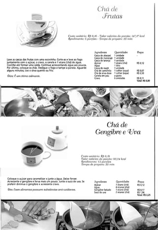 - .
31-utas
Crrsto zirlitúi.io: &5' O,lG- Valor-cnlói-icoda por-<do:i4717 kcal
!&endinze~?to:5poryòes - %i17110de pr.el~cir-o:20 rnin
Blgreclierztes Qiantidades (Pi-eços
Casca de abacaxi 1 unidade
Casca de maracujá 1unidade
Lave as cascas das frutas com uma escovinha. Corte-as e leve ao fogo Casca de laranja 1 unidade
juntamente com o açúcar, o cravo, a canela e 1 xícara (chá) de água. Açúcar 1xícara (chá) R$ 0,12
Cozinhe até formar uma calda. Continue acrescentando água aos poucos. Agua 1 litro
Por último, coloque os chás. Desligue o fogo e tampe a panela. Aguarde Casca de maçã 1 unidade
alguns minutos; coe e sirva quente ou frio. Chá de camomila 1colher (sopa) R$ 0,07
Chá de erva-doce 1 colher (sopa) R$ 0,50
Qica: Éum ótimo calmante. Canela em pau a gosto
Cravo 6 unidades R$ 0,11
Total: RS0.80
Chá de
'. .
- _ _- /
C~isto~li~itcívio:&$0,19
..dd Poloi.cnlór.ico cln por.giio: 93,24 kcal
R~ndirnonto: 12 poi-coes
%i?~podo pl-o11ai.o: 30 iniri
Coloque o açúcar para caramelizar e junte a água. Deixe ferver.
Acrescente o gengibre e ferva mais um pouco. Junte o suco de uva. Se Ingredientes Qinrztidades @-ecos
preferir diminua o gengibre e acrescentecravo. Açúcar 1 xícara (chá) R$ 0,12
Agua 4 xícaras (chá)
Bica:Esses alinzentospossuem szibstâncias anti-oxidantes. Gengibrefatiado 1xícara (chá) R$0,17
Suco de uva 2 xícaras (chá) R$ 1,96
Total: R$2,25
 