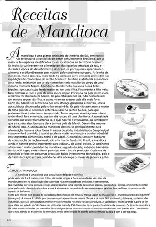 Receitas
d/- Mandioca
mandioca é uma planta originária da América do Sul, entretanto
não se descarta a possibilidadede ser genuinamente brasileira, pois aramaioria das espécies identificadas foram localizadas em território brasileiro.
Os índiosjá cultivavam e se alimentavam das iguarias extraídas da raiz, e
durante a época do descobrimento do Brasil, os portugueses apreciaram o
alimento e o difundiram nas suas viagens pelo continente europeu. A farinha de
andioca, muito saborosa, maistarde foi utilizada como alimento primordial nas
(pediçõesde colonização do sertão brasileiro.Também é atribuída a mandioca
na lenda, relatando que a raiz comestível teria nascido do corpo de uma
enina chamada Mandi. A lenda de Mandi conta que vivia numa tribo
-asileira um casal cujo desejo maior era ter uma filha. Finalmentea filha veio,
-?Ia, formosa e com a pele de uma alvura ímpar. Por causa da pele muito clara,
a menina foi chamada de Mandi. Os pais olhavam por ela, não descuidavam
um minuto sequer da filha, e assim, viram-na crescer cada dia mais forte.
Certo dia, Mandi foi acometida por uma doença gravíssima e morreu, alheia - . - .--
aos cuidados dispensados pela tribo em salvá-la. Os pais não aceitaram a morte
I
P
da filha querida e decidiram enterrá-la bem no centro da oca, para que
pudessem ficar junto dela o tempo todo. Tanto regaram com lágrimas o local
ide Mandi fora enterrada, que um dia nasceu ali uma plantinha. A curiosidade
,i tanta que resolveram arrancá-la, e qual não foi o entusiasmo, ao perceberem
cue a raíz era alva, branca e clara como a pele de Mandi. Deram-lhe o nome
de Mandi-oca. A utilização da mandioca destina-se principalmente para
alimentação humana sob a forma in natura ou,ainda, industrializada.Seu principal
componente é o amido, o qual é excelente matéria-prima para o setor industrial
nos segmentos alimentícios, têxtil e de papel. A mandioca também faz parte
c* i
da composição de ração animal, sob a forma de farelo. No Brasil, a mandioca
ainda é matéria-prima importante para indústr,d de álcool etílico. O continente
Fricano é o maior produtor de mandioca, seguido da Asia, cabendo a América
9 Sul o 3' lugar, onde o Brasil participa com 15% da produção. O plantio de
andioca é feito em pequenas áreas com baixo investimento tecnológico, pois é I 7
de fácil adaptação e o seu períodode safra abrange os meses de janeiro a julho. 1
C Yr
i-IPOS DE PFAh!DSOCA
A mandioca é uma planta que possui caule delgado e ramifica1
pode variar de 1 a 2 metros, com folhas de hastes longas e flores amareladas. As raízes da
mandiocaentram na classificaçãodas tuberosas, ricas em substânciasamiláceas. Externamente,
são revestidas por uma película, e logo abaixo aparece uma segunda casca mais espessa, quebradiça e leitosa, envolvendo o corpo
principal da raiz, denominado polpa, e que é atravessado, no sentido do seu comprimento, por um feixe de fibras da grossura e do
aspectodo barbante.
Existe pelo menos dois grupos de variedades de mandioca:de mesa ou mansa (aipim ou macaxeira)e a mandioca brava ou industria'
(amargosa). A mansa é colhida precocemente por apresentar-se menos fibrosa e de mais fácil cozimento; difere-se, portanto, das
industriais, que são colhidas tardiamente e transformadas nos mais variados produtos. A variedade é muito grande e, para se ter
uma idéia, no estado de São Paulo são utilizadas mais de 250 diferentes tipos para a finalidade de consumo. Os tipos de mandioca
de mesa comercializadas nos mercados hortifrutigranjeiros já são em menor número e também são mais conhecidos. É necessário
que a raiz atenda as exigências do mercado, sendo selecionada de acordo com a formato da raiz e com a cor da polpa.
 
