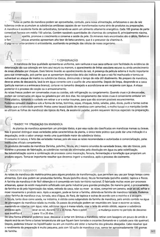 - > ..
> -L
- ioaas as partes da mandioca podem ser aproveitadas, contudo, para nossa alimentação, enfatizamos o dso da raiz
tuberosa onde se acumulam as substâncias amiláceas capazes de ser transformadas numa série de produtos ou preparações.
A mandioca é excelente fonte de carboidratos, tornando-se assim um alimento altamente energético. Cada 100 gramas de parte
comestível fornece em média 150 calorias. Contém razoáveis quantidades de vitaminas do complexo B, principalmente niacina,
que e apetite, promove o crescimento e conserva a saúde da pele. Os minerais mais encontrados são o cálcio, fósforo e
o ferr idiocas amarelas apresentam alto teor de beta-caroteno, que é o precursor da vitamina A.
O pigiiieiitu veta-caroteno é antioxidante, auxiliando na proteção das células de nosso organismo.
- -  C,-,-P> ,- - +
V - - ^ :c COF?SERIACAO
A mandioca de boa qualidade apresenta-se uniforme, sem ranhuras e sua casca solta-se com faci1idade.A~evidências de
deterioração são sua coloração em tons azul escuro ou marrom, o aparecimentode linhas vasculares escuras ou ainda amolecimerito
de áreas afetadas por choques. Essesfatores levarão ao apodrecimento da raiz. A presençada película externa é muito importante
para sua conservação, pois partes que se apresentam desprovidas dela são indícios de que a raiz foi machucada e tornou-se
vulnerável ao ataque de insetos ou substâncias tóxicas, diminuindo o tempo de vida útil doalimento. No preparo da mandioca,
deve-se antes de descascá-la, lavá-la em água corrente com o auxílio de uma escovinha. Depois de limpa, desprende-se a casca
(película marrom e a entrecasca branca), corta-se no tamanho desejado e acondiciona-seem recipiente com água. A etapa
posterior é o processo de cocção ou o armazenamento.
As raízes frescas podem ser conservadas cruas ou cozidas, sob refrigeração ou congelamento. Quando cruas e já descascadas,
podem ser conservadas em água na geladeira por até dois dias. No congelamento das raízes cruas é conveniente embalar em
filme plástico, tomando o cuidado em retirar o ar e evitar traumas, para que não ocorram possíveis escurecimentos.
Podemos consumir mandioca sob a forma de tortas, bolinhos, sopas, nhoques, bolos, saladas, pães, doces, purês e tantas outras
formas que a criatividade permitir. Pratos como tacacá (caldo de mandioca com camarões), o molho tucupi e a maniçoba (onde
se utilizam as folhas de mandioca) são típicos do Pará, de excel dar, porém requerem técnicas especiais na preparação.
"!DADOC II_"TILIZA@,O DA MANDIOCA
As plantas de mandioca apresentam um principio tóxico, e por essa razão são classificadas em mandiocasmansas ou bravas.
Nao e possível distinguir essas variedades pelas característicasda planta, o único teste prático que pode dar uma indicação é a
degustação, onde o sabor amargo revela uma quantidade maior da substância tóxica.
O consumo In natura, é feito das variedades mansas; poissão essas as raízes recomendadas e autorizadas à comercialização, pelas
instituições oficiais competentes.
Os produtos derivados da mandioca (farinha, polvilho, fécula, etc.) mesmo oriundos da variedade brava, não são tóxicos, pois
durante o processo de fabricação, as substâncias nocivas são eliminadas pela dissolução em água ou pela volatilização.
Na industrialização ocorre a combinação de processos como maceração, fervura, fermentação e torrefação que propiciam um
produto seguro. Torna-se importante ressaltar que devemos ingerir a mandioca, após o processo de cozimento.
As raízes de mandioca são matéria-prima para alguns produtos de transformação, que permitem seu uso por longo tempo como
alimentos. Com elas podem ser produzidas farinha, fécula (polvilho doce), fécula fermentada (polvilho azedo), tapioca e flocos.
A farinha de mandioca é de fácil obtenção e é consumida em todo território nacional. É fabricada muitas vezes por processos
artesanais, apesar de existir maquinário sofisticado com porte industrial para grandes produções.De maneira geral, o procesamento
da farinha se dá pela higienização das raízes, retirada da casca, ralar ou moer as raízes, comprimir em peneira, secar ao sol, esfriar e
moer novamente o produto seco. Após a secagem, pode-setorrar a farinha, obtendo-se farinha de mandioca torrada. Podemos
' '
farinha de mandioca crua, torrada, seca d'água, do Pará, de tapioca e outras de acordo com o moinho e a secagem.
ula, tanto doce como azeda, na indústria, é obtida como subproduto da farinha de mandioca, pelo amido contido na água
ensagem da mandioca ralada ou moída. Os passos da produção podem ser resumidos em: lavar e escorrer as raízes,
mantendo-as cobertas com água; ralar, adicionar água a massa ralada, coar o leite do amido obtido, separar a substância
amilácea após : secar ao sol, durante 12 a 36 horas. Para o polvil ,a mudança ocorre no período de descanso
que modifica d s para 15 a 20 dias.
De uma forma artesanal podemos lavar, descascar e cortar em lâminas a mandioca; retirar com lavagens um pouco de amido e
depois secá-las em forno a baixastemperaturas até que fiquem bem torradas e crocantes (tomando-se o cuidado para não queimar).
Depois, podemostriturar no liqüidificador ou em um moinho até obter o tamanho dos grânulos desejados. Cabe ressalvar que
o rendimento da preparação é muito pequena, pois com IR quilo de mandioca crua, vamos ter aproximadamente 100 gramas
de farinha.
 