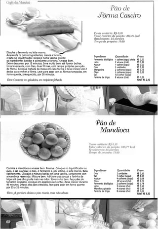 Dissolva o fermento no leite morno. --4
Acrescente os outros ingredientes, menos a farinha,
e bata no liquidificador. Despeje numa vasilha grande
os ingredientes batidos e acrescente a farinha. Amasse bem.
Deixe descansar por 15 minutos. Sove muito bem até formar bolhas.
Unte levemente, com óleo, duas fôrmas, com tampa, próprias para pão
de fôrma. Coloque metade da massa em cada fôrma e deixe crescer até 2
dedos para encher a fôrma. Leve para assar com as fôrmas tampadas, em
forno quente, preaquecido, por 50 minutos.
@ica:Conserveerngeladeir-cr,em recipientefechaúo.
Cristo ~1r7itCírio:&5' 0,IO
I'ctlor- cnlcírico da poryíio: 192.18kcnl
&enclirizeiito: 25 porcõ~s
Tetnpo de pl-epnro: 1li30
Ingredientes
Fermentobiológico
Leite
Açúcar
Ovo
Margarina
Oleo
Sal
Farinhade trigo
Qiantidades @r-eps
1 colher (sopa) cheia R$0,50
2 xícaras (chá) R$ 0,36
1 colher (sopa) R$ 0,02
2 unidades R$ 0,32
2 colheres (sopa) R$ 0,15
2 colheres (sopa) R$ 0,03
IR colher (sopa) -
8 xícaras (chá) R$ 1,05
Total: R$ 2,42
pão de
Mandioca
CLISIO~it~itbrio:c$0,13
Valor calórico da por-gâo:235,77 kcal
Iler~cli~i~erito:25 pol.gões
Tenipo de 117.e11n1-o:11130
Cozinhe a mandioca e amasse bem. Reserve. Coloque no liquidificador os
ovos, o sal, o açúcar, o óleo, o fermento e, por último, o leite morno. Bata Ing7-edie11tes Quaiitidades Preços
ligeiramente. Coloque a mistura batida em uma vasilha, juntamente com - Ovo 2 unidades R$ 0,32
a mandioca reservada. Misture bem. Adicione aos poucos a farinha de Sal 1 colher (sopa) R$0,01
trigo até que não grude mais nas mãos. Sove muito bem. Faça pães do Açúcar 4 colheres (sopa) R$0,08
tamanho desejado, coloque em assadeira sem untar, deixe crescer durante óleo 1R xícara (chá) R$ O,21
40 minutos. Depois dos pães crescidos, leve para assar em forno quente Fermento biológico 2 colheres (sopa) R$0,74
por 25 a 35 minutos.
Leite 3 xícaras (chá) R$ 0,53
Mandioca picada 4xícaras (chá) R$ 0,39
Farinhade trigo 8 xicaras (chá) R$ 1,05
@ica:$gordura deixa o pão macio, mas não abuse. Total: R$ 3,32
 