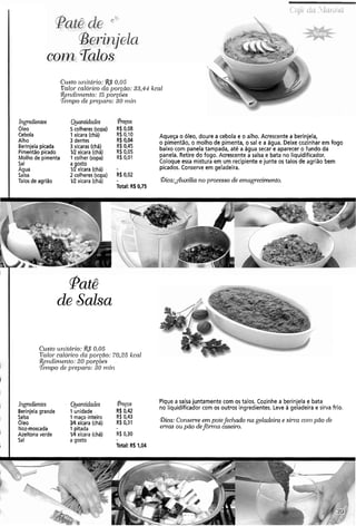 Custo ul~itário: 0,05
Valor calól-icoda porâão: 33,qf kcal
Rendil)~ento:15 por~óes
Tenzpo de preparo: 30 r n i ~
Ingredientes
Óleo
Cebola
Alho
Berinjelapicada
Pimentão picado
Molho de pimenta
Sal
Agua
Salsa
Talos de agrião
Quantidades . Preços
5 colheres (sopa)' R$0,08
1xícara (chá) R$ 0,10
R$ 0,04
Aqueça o óleo, doure a cebola e o alho. Acrescente a berinjela,
3 dentes
3 xícaras (chá) R$ 0,45
o pimentão, o molho de pimenta, o sal e a água. Deixe cozinhar em fogo
V2 xícara (chá). R$ 0,05
baixo com panela tampada, até a água secar e aparecer o .Fundoda
1 colher (sopa) R$0,01 panela. Retire do fogo. Acrescente a salsa e bata no liquidificador.
agosto Coloque essa mistura em um recipiente e junte os talos de agrião bem
1R xícara (chá) - picados. Conserve em geladeira.
2 colheres(sopa) R$0,02
V;! xícara (chá) - Oica:&ilia no processo de emagrecimento.
Total: R$ 0,75
Patê
de Salsa
Custo u~zitcírio:!&S 0.05
Valor calórico da porrão: 7025 kcnl
Rendimento: 20 borsõe.~
,Terizpode pl-epal-o:30 r~~ilz
Ingredientes Ruantidades Pregos Pique a salsa juntamente com os talos. Cozinhe a berinjela e bata
R$ 0,42
no liquidificador com os outros ingredientes. Leve a geladeira e sirva frio.
Berinjelagrande 1 unidade
Salsa 1 maço inteiro R$ 0,43
Óleo Y4xícara (chá) R$0,31 Bica: Conserveem potefechado na geladeira e silva coln pão de
Noz-moscada 1 pitada ervas ou pão defôrma caseiro.
Azeitona verde V4 xícara (chá) R$ 030
Sal a gosto
Total: R$ 1,04
 