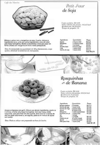 - . . .. . -
7 - ;,~
Petit ._F'ou~-
de Soja
( * 1 1 . ~ / 0iii~i/cíi.io:&%0,,09
&'ci/orc.cr/(jr-icocia por 'ciio: i:3:2,42kccti
:f{~rrcli~l-rr.r~to:.''O poi-coori
'fisrnpoc/c.y r.opnrn: I h
Misture o açúcar com a margarina e os ovos. A parte, misture os Irtgr~dient~s Qinntidanes (PIPÇOS
ingredientes secos, junte aos outros ingredientes e sove até obter Açúcar 2 xícaras (chá) R$ 0,25
uma massa homogênea. Molde os biscoitinhos e leve para assar em Margarina 5 colheres (sopa) R$0.39
fôrma untada com margarina em forno médio preaquecido. Ovo 3 unidades R$ 0,47
Polvilho doce 4 xícaras (chá) R$ 0.93
Bica: Se consumida na quantidade de 100 g diai-iarne~zte,a soja
njzlda a diminuir os sintomas da menopausa.
Fubá 1 xícara (chá) R$ 0114
Farinha de soja 1xícara (chá) R$ 0,52
Total: Rb2,70
I
Amasse as bananas com gado. Misture aos demais ingredientes, exceto os
3 últimos, e forme uma massa homogênea. Com essa massa, molde
rosquinhas. Leve para fritar em óleo quente, deixe escorrer o excesso de
óleo em papel absorvente e, em seguida, passe-as em mistura de açúcar
com canela.
?bica: Pode-se utilizar este preparado 12a hora do lnnclw.
J~qyediel~t~s
Banana madura
Farinhade soja
Farinhade trigo
Açúcar
Margarina
Fermento em pó
Sal
Ovo
Canela em pó
Açúcar
Óleo para fritar
Qinntidades
2 unidades
1 xícara (chá)
3 xícaras (chá)
VZ xícara (chá)
1 colher (sobreme!
1 colher (chá)
1 pitada
1 unidade
IR colher (sopa)
2 colheres (sopa)
1 xícara (chá)
@reços
R$ 0,13
R$.0,26
R$ 0,33
R$ 0,05
;a) R$ 0,08
R$ 0,05
R$ 0,16
R$0,28
R$0,04
R$0,41
Total: R$1,78
 