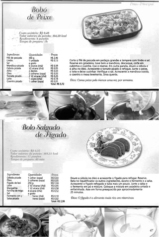 . .
... .
'.. - - ..~.rtst~,ril,itár:io:R$O,&
- - I, . .I:-J~lor;ccr1ór:icocla por.~nolj94,5cjkcn.l. .
... . @/jdirH-ÍI to: 8 1101.gõ-s , .
.-. . %ij-lpode p1-qmr-o:111 ' ' .
..... . .. .
. . .
. .
. ~.
. .
. . . .
. . . . . . . . . .
. . . . . .
Il7pcdier1@s @antidacles . Y-retos . . . .
Filé de pescada . - ' 390 g .. R$2,46
Limão, . - 1unidade R$ 0,13 Corte o filé'de .pescadaem pedaçosgrandes etemper
Sal . . : .- ... a gosto Reserveem gèladeira. Lave bem a mandioca, descasqi
Mandiocapicada . 6xícaras (chá) R$ 0159 cubinhos e cozinhe. Coe e reserve: Em outrapanela, doure a cebola e
Cebola picada . IR xícara (chá) R$0,05
Alho : - I::v ,
o alho no óleo. Acrescente,o tomate picadoe refogue. Junte o peixe,
. . 2 dentes R$ 0,03 o leite e deixe cozinhar. Verifique o sal. Acrescente amandioca cozida,
Óleo. 'i :.?- ' 2.colheres(sopa) R$ 0,03
~ornatq.picado'
o coentro e mexa-leveniente, Sirva quente.
'' 2 xícaras (chá) ., R$ 0,25
Leite, . . . R$0,18
Coentro picadc I . R$ 0,01 aica: Conzapeixe pelo menoi, . uma vez por senzana
Total: RS3,72. . . . .
. . .
-
..~ -
I ,-... . .
. .
e com lim
le, corte c
ão e sal.
?m. . .
cara (chá)
dher (sopa]
~iigedlentes
Cebola picada
Oleo
Fígado de boi
Leite
Marg;
Farinh O
- :-Sai
.' Fermenro em '
Salr ' '
Quantidades
1colher (sopa)
3 colheres(sopa)
250 g
2 M xícaras (chá)
1 1R xícara (chá)
4 xícaras (chá)
a gosto
- 'heres (chá)
3)
Doure a cebola no óleo e acrescente o fígado para refogar.Reserve.
Bata no liquidificador os outros ingredientes, exceto o fermento e a salsa.
Acrescente o fígado refogado e bata mais um pouco. Junte a salsa e
o fermento em pó e misture. Coloque a mistura em assadeira untada e
enfarinhada. Asse em forno preaquecido por aproximadamente
25 minutos.
R$ 0145
R$ 0,58
R$ 0,52
R$ 0,10
R$ 0,02
Total: R$ 2.99
irina
a de trig
)O L COI
2 c01 aica: OJgado é o alimento mais rico enz vitamina.9.a picada heres (sopi
 