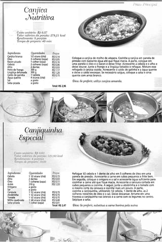 Ccrnjica
AÜtritiva
. . . . . . . . .
. .... . . .. .
. . ' .. C~tSto~11litd~'10:-&A -~,.3.7
. .. . .. . V'cllo~.calól'ico da porgno.: 278,21 kcal. -
.R~i.iclirn@nto:8 por-cões, . . .
Tenzpo de pr-~píil-o:40 rnir?.'
. ~
.. . . .
Ú~gredi~nte.~
Canjica branca
Oleo
Bacon picado
Cebola
Alho
Peito de frang
Lingüiça defur
Caldo de galin
Agua quente
Sal
Salsa picada
L I
O 30
nada 30
ha 1i
A .
Quantidaáe:
112 xícara (chá)
3 colheres(sopa)
1colher (sopa)
2 colheres (sopa)
- jentes
0 g
0 g
Lablete
4 xícaras (chá)
agosto
a gosto
Coloque a canjica de molho de véspera. Cozinhe a canjica em panela de
pressãocom bastante água até que fique macia. A parte, coloque em
uma panela o óleo e o bacon e deixe fritar. Acrescente a cebola e o alho e
deixe dourar. Junte o frango e a lingüiça fatiados e refogue. Misture esse
refogado a canjica cozida. Acrescente o caldo de galinha e a água quente
e deixe o caldo encorpar. Se necessário salgue, coloque a salsa e sirva
quente com arroz branco.
aica:Se preferir, utilize canjica amarela.
Total: R6 2,96
Ii~greazentes
Cebola
Alho
Oleo
Acém
Orésano
Sal
Cer
Ab<
Ton
Milhoquebrar'-
Salsa picada
Ruantidades
1 IR xícara (chá)
2 dentes
7 colheres(sopa)
310 g
agosto
agosto
1 IR xícara (chá)
1 IR xícara (chá)
1 IR xícara (chá)
I 'l xícara (chá)
Iher (sopa) .
R$ 0,15
R$ 0.15
R$ 0,15
R$0,40
R$ 0,01
Total: R$ 2,47
Refogue 1R cebola e 1 dente de alho em 5 colheres de óleo em uma
panela de pressão. Acrescente a carne em cubos pequenos e frite bem.
Em seguida, coloque o orégano e o sal e acrescente água suficiente para
cozinhar a carne até que fique macia. Acrescente a cenoura cortada em
cubos pequenos e cozinhe. A seguir, junte a abobrinha, e o tomate com
o mesmo corte da cenoura e cozinhe mais um pouco. A parte,
cozinhe a canjiquinha, utilizando IR cebola, 1 dente de alho, as 2
colheres restantes de óleo e o sal. Deixe descansar. Arrume em uma
travessa a canjiquinha nas laterais e a carne com os legumes no centro.
Salpique a salsa.
aica:Se preferir, sub.stitua a carne bovina pela suína
 
