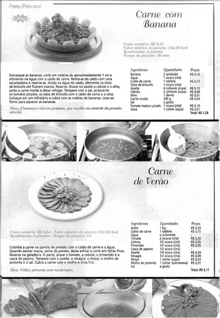 Descasqueas bananas, corte em rodelas de aproximadamente 1 cm e
afervente na água com o caldo de carne. Retire-asdo caldo com uma
escumadeira e reserve-as.Ainda na água do caldo, afervente os talos
de brócolisaté ficarem macios. Reserve. Doure no azeite a cebola e o alho,
junte a carne moída e deixe refogar.Tempere com o sal, acrescente
os tomates picados, os talos de brócoliscom o caldo de carne e a salsa.
Coloque em um refratário e cubra com as rodelas de bananas. Leve ao
forno para aquecer as bananas.
Oica:,~ilbanana é ~icae ~ npot~
crrte~ial.
no col?b'o/eda pressão
I n g ~ ~ d i e i ~tw
Banana
Agua
Caldo de carne
Talos de brócolis
Azeite
Cebola
Alho
Carne moída
Sal
Tomate maduro picado
Salsa
@an tidacl~s
2 unidades
1 xícara (chá)
I-tablete
I.xícara (chá)
4 colheres (sopa)
2 colheres (sopa)
1 dente
200 g --
a gosto
1 xícara (chá)
1 colher (sopa)
R$O,IO
R$0,01
Total: R$ 1,28
Cozinhe a carne na panela de pressa0 com o caldo de carne e a água.
Quando estiver macia,,retire da panela, deixe esfriar e corte em fatias finas.
Reserve na geladeira. A parte, pique o tomate, a cebola, o pimentão e a
casca de pepino. Tempere com o azeite, o vinagre, o shoyo, o molho de
pimenta e o sal. Cubra a carne com o molho e sirva frio.
61pdie11tes
Acém
Caldo de carne
Agua
Tomate
Cebola
Pimentão
Casca de pepino
Azeite
Vinagre
Shoyo
Molho de pimenta
Sal
ajrnnti(kudes Pretos
1 kg R$4,29
1tablete R$ 0,15
o suficiente
2 xícaras (chá) R$ 0,20
112xícara (chá) R$ 0,05
112xícara (chá) R$ 0,05
112 xícara (chá)
114 xícara (chá) R$0,24
112xícara (chá) R) 0,09
1 colher (sopa) R$ 0,03
1 colher (sobremesa) R$0,01 1
agosto
Total: R$ 5,11 .I
 