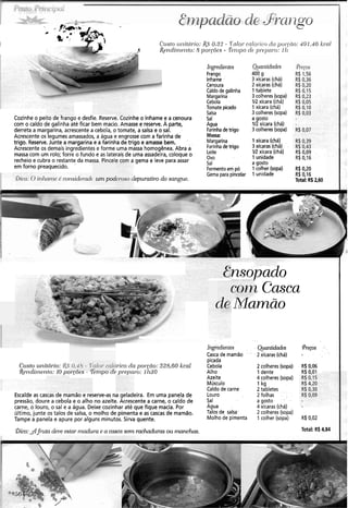 Cozinhe o peito de frango e desfie. Reserve. Cozinhe o inhame e a cenoura
com o caldo de galinha até ficar bem macio. Amasse e reserve. A parte,
derreta a margarina, acrescente a cebola, o tomate, a salsa e o sal.
Acrescente os legumes amassados, a água e engrosse com a farinha de
trigo. Reserve.Junte a margarina e a farinha de trigo e amasse bem.
Acrescente os demais ingredientes e forme uma massa homogênea.Abra a
massa com um rolo; forre o fundo e as laterais de uma assadeira, coloque o
recheio e cubra o restante da massa. Pincele com a gema e leve para assar
em forno preaquecido.
!bica: O inhaine -6considerd u m pod !epurativodo sangue.
Ingredientes
Frango
Inhame
Cenoura
Caldo de galinha
Margarina
Cebola
Tomate picado
Salsa
SaI
Agua
Farinhadetrigo
Massa:
Margarina
Farinhadetrigo
Leite
ovo
Sal
Fermentoem pó
Gema para pincelar
Qianiidcldes
400 g
3 xícaras (chá)
2 xicaras (chá)
Itablete
3 colheres(sopa)
1R xícara (chá)
1 xícara (chá)
3 colheres(sopa)
a gosto
112xícara (chá)
3 colheres(sopa)
1 xícara (chá)
3 xícaras (chá)
1R xícara (chá)
1 unidade
a gosto
1colher (sopa)
1 unidade
R$0,20
R$ 0,16
Total: RS2,60
nsopado
( 1 Casca
'- Mamão
Escalde as cascas de mamão e reserve-as na geladeira. Em uma panela de
pressão, doure a cebola e o alho no azeite. Acrescente a carne, o caldo de
carne, o louro, o sal e a água. Deixe cozinhar até que fique macia. Por
último, junte os talos de salsa, o molho de pimenta e as cascas de mamão.
Tampe a panela e apure por alguns minutos. Sirva quente.
Ingredien.tes
Casca de mamão ' '
picada
Cebola
Alho
Azeite
Músculo
Caldo de carne
Louro
Sal
Agua
Talos de salsa.
Molho de pimenta
Quantidacies
2 xícaras (chá)
2 colheres (sopa)
1 dente
4 colheres (sopa)
1 kg
2 tabletes
2 folhas ' . .
a gosto . .
4 xícaras (chá)
2 colheres (sopa)
1 colher (sopa) R$ 0,02
Total: R$ 4,84!bica:djzitc~deve estar ~nadui-ae a casca sen2 rachadtit-asou nlanchas.. .
 