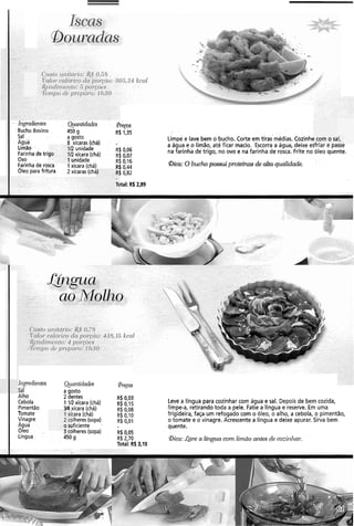 . . .Ii~-&-eclie?~tes . ~(~taritidades. . &ps
.BuchoBovino , 450 g R$ 1,35 . . .
Sal : . . a gosto
. Agua'
~ i m ~ ee.lave bem o bucho. corte em tirasmédias. ~ozinhc
8 xícaras (chá) . - '
limão . .
a água e o limão, até ficar macio. Escorra a água, deixe esTriar e passe
!unidade R$ 0,06
Farinha de tri !xícara (chá) . - R$ 007 na farinha de trigo, no ovo e na farinha derosca. Frite no óleo quente.
Ovo ~nidade R$ 0.16 . .
Farinha de rosca 1xícara (chá) . 0.44 Bica: O bucho possui proteínas de alta qualidade.
Oleo para fritura 2xícaras (chá i 0,82
? com o sa
.I_!-.. - .--
. .
tal: R$2,89
Iiigedieiites Qunntidndes @re~os
a aosto
AIho 2 dentes
Cebola
R$ 0,03
1 ZR xícara (chá) R$ 0,15 Leve a língua para cozinhar com água e sal. Depois de bem cozida,
Pimentão xícara (chá) R$ 0,08 limpe-a, retirando toda a pele. Fatie a língua e reserve. Em uma
Tomate :ara (chá) R$ 0,10 frigideira, faça um refogado com o óleo, o alho, a cebola, o pimentão,
Vinagre ~Iheres(sopa) R$ O,OI o tomate e o vinagre. Acrescente a língua e deixe apurar. Sirva bem
Agua ificiente quente.
Oleo 3 rulheres(sopa) R$ 0,05
Língua 450 g R$ 2,70 &a: Lave a língua com limão antes de cozilzhal:
Total: R$ 3,10
 