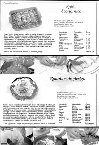 C'rrsto ur~itd~.io:R.$0,36
í"nlo1cnlórico dci po~.~no:166.66 kcnl
&wdii~tr.izto:8 por.cõ(~s
'7~n1poclr.pr-epnl-o:llz30
Ingredientes Quantidad~s
Para o molho, frite a cebola e o alho no azeite. Acrescente o tomate e Bucho inteiro 500 g
deixe refogar. Por último coloque o orégano. Se preferir, peneire o Sal a gosto
molho. Reserve. Corte o bucho em formato retangular com 16 cm de Folhas de louro a gosto
comprimento e 10 cm de largura. Leve ao fogo na panela de pressão por Vinagre 1R xícara (chá)
1 hora, com água, sal, folhas de louro e vinagre. Reserve. Corte a cenoura 2 unidades
em tiras, cozinhe e depois escorra a água. Frite a cenoura juntamente Bacon 50 !J
com o toucinho. Recheie o bucho com a cenoura e o toucinho. Enrole,
Molho: Cebola picada 1colher (sopa)
Alho 1 dente
prenda com palito de dente e cubra com molho de tomate. Leve ao Azeite 2 colheres (sopa)
forno para aquecer. Tomate picado 5 xícaras (chá)
Orégano a gosto
aica: Corte o bucho com tesoura de desossarfiango. Total: R$2,85
golinhos ~ e - ~ c s l g a
Custo ~il~ztár-i~:0,24
Valor caldr-icodcc pol-ceio: 150,OO kcnl
&~ndii,zento:c) porcões
T"~npod~pl-opero: 50 ~ n i n
Corte o fígado em pedaços, tempere com alho, 1colher (sopa) de cebola, sal,
orégano e frite-os no azeite. Reserve. Corte o fundo da acelga (parte branca,
mais firme) em tirinhas finas. Reservea parte de cima das folhas. Misture o
fígado frito, as tirinhas de acelga, l.xícara (chá) de água e 1 colher de farinha
de trigo. Cozinhe até ficar macio. Separadamente, escalde as folhas de
acelga reservadas em água quente. Deixe esfriar e recheie-ascom o fígado
refogado. Coloque num refratário e.reserve.A parte, doure 2 colheres (sopa)
de cebola na margarina, acrescenteZcolheres (sopa) de farinha de trigo,
mexa bem. Acrescente o.-leitee a água aquecidosaos poucos e continue
mexendo. Cubra a acelga com o molho e sirva com arroz.
@ica:&fervente a acelga pouca água para não perder os nutrientes.. .
Ingredientes
Fígado de boi
Alho
Cebola
Sal
Orégano
Azeite
Acelga
Margarina
Farinha de trigo
Leite
Agua
Quantidades
300 g
2 dentes
3 colheres (sopa)
a gosto
a gosto
1colher (sopa)
9 folhas
1colher (sopa)
3 colheres (sopa)
1 xícara (chá)
1Rxícara (chá)
R$ 0,04 ..
R$0,16. .
R$0,08,. .
R$0,07
R$ 0,18
Total: R$ 2,12
 