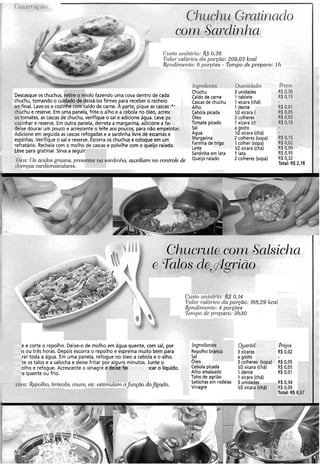 com &ar-dinlza
Custo t(i7itCii-io:&S 0,36
Valor-cal6i.ico da poyno: 209.02 kcal
R~ndiniei~to:6 polyões - 'Ténzpo de preparo: 111
Descasque os chuchus, retire o miolo fazendo uma cova dentro de cada
chuchu, tomando o cuidado de deixá-los firmes para receber o recheio
ao final. Lave-os e cozinhe com caldo de carne. A parte, pique as cascas -'-
chuchu e reserve. Em uma panela, frite o alho e a cebola no óleo, acresc
os tomates, as cascas de chuchu, verifique o sal e adicione água. Leve pa
cozinhar e reserve. Em outra panela, derreta a margarina, adicione a fai
deixe dourar um pouco e acrescenteo leite aos poucos, para não empelotar.
Adicione em seguida as cascas refogadase a sardinha livre de escamas e
espinhas.Verifique o sal e reserve. Escorra os chuchus e coloque em um
refratário. Recheiecom o molho de cascas e polvilhe com o queijo ralado.
eve para gratinar. Sirva a seguir
~hichu
Caldo de carne
Cascas de chuchu
Alho
Cebola picada
Oleo
Tomate picado
SaI
Agua
Margarina
Farinha de trigo
Leite
Sardinha em lata
Queijoralado
3 "nidades
1 tablete
1 xícara (chá)
1 dente
W xícara (
2 colheres
1 xícara (c1
a gosto
IR xícara (chá)
2 colheres (sopa)
1 colher (sopa)
W xícara (chá)
1 lata
2 colheres (sopa) R$ 0132
Total: R$ 2,18
9ica: Os &idos graxos, presentes na sardinha, auxiliam no controle de
loencas cardiovusculares.
CLLSIO~1nirclr10:Y<$ 0,14
Tlalor calói-ico da po-ão: 168,29kca
&~ndirnento:4 po1.gõo.s
'.rer?lpod~ pwparo: 3h30
e e corte o repolho. Deixe-o de molho em água quente, com sal, por
is ou três horas. Depois escorra o repolho e esprema muito bem para
rar toda a água. Em uma panela, refogue no óleo a cebola e o alho.
te os talos e a salsicha e deixe fritar por alguns minutos. Junte o
olho e refogue. Acrescente o vinagre e deixe fel !car o líquido.
Ia quente ou frio.
Ingredierztes
- Repolho branco
Sal
óleo
Cebola picada
Alho amassado
Talos de agrião
Salsichasem rodelas
Vinagre
Ruantid
3 xícaras
a gosto
3 colheres (sopa)
V2 xícara (chá)
1 dente
1 xícara (chá)
3 unidada.
V2 xícara
R$ 0,34
R$ 0,09
Total: R$ C
( I l7ca:Repolho, brócolis,co~ive,etc. estimulam a fùnçao doJgado.
 