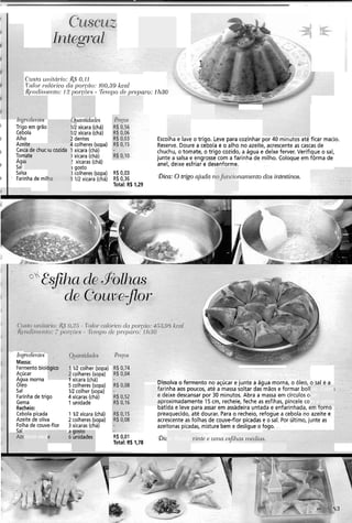 Ctrafou11itcil.io:&S 0.11
T alo,- cn1ó1-icodo pol-<tio:100,39 kcal
£ ( ~ ~ ~ l i i ~ l e l ~ t o :12 ~ o I . c . ~ P . I .- T e i v ~ oC/P PI-(~IUT-O:1113C
u<itrirnticrdes
112xícara (chá)
112xícara (chá)
!dentes
1colheres (sopa)
I xícara (chá)
I xícara (chá)
! xícaras (chá)
i gosto
I colheres (sopa)
1 112 xícara (chá)
ESCOI~I~e idve O trigo. Leve para cozinhar por 40 miriuros are ficar macio.
Reserve. Doure a cebola e o alho no azeite, acrescente as cascas de
chuchu, o tomate, o trigo cozido, a água e deixe ferver. Verifique o sal,
junte a salsa e engrosse com a farinha de milho. Coloque em fôrma de
anel, deixe esfriar e desenforme.
1
i
'
I
i
'ire
ca de chuck
iate
ia
111g1P(IlVt1lW
Trigo em grão
Cebola
Alho
Aze"
Casi
Ton
Ag
Sal
Salsa
. Farinhade mil
1
iu cozida '
R$0,03
R$ 0,36
Total: R4 1,29
Bica: O nlgo ajuda r mnzento dos irztestir?os.
~ ~ i ~ ~ d l € ' l l f ~ . S
Massa:
Fermento biolc
Açúcar
Agua morna
Oleo
Sal
Farinhade trigo
Gema
Recheio:
Cebola picada
Azeite de oliva
Folha de couve-flor
Sal
IR colher (sopa)
colheres (sopa)
I xícara (chá)
5 colheres (sopa)
IR colher (sopa)
4 xícaras (chá)
1 unidade
U I ~ U I V ~V I~IIII~IILU IIV ~ $ U C ~ Ie JUIIK d dyud IIIVIII~, O óleo, o sal e a
7ha aos poucos, até a massa soltar das mãos e formar boll
!ixe descansar por 30 minutos. Abra a massa em círculos c1
3ximadamente 15 cm, recheie, feche as esfihas, pincele co
parida e leve para assar em assadeira untada e enfarinhada, em torno
preaquecido, até dourar. Para o recheio, refogue a cebola no azeite e
acrescente as folhas de couve-flor picadase o sal. Por último, junte as
azeitonas picadas, misture bem e desligue o fogo.
ias. Cubr;
3m .
m a gema
1 1R xícara (chá)
2 colheres (sopa)
3 xícaras (chá)
a
!itona verd
gosto
unidades a:RendeR$ 0,01
Total: R4 1.78
Qic
 