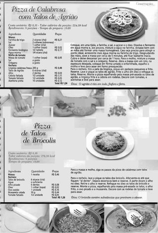 Colc
em
as r
nnr
:/
r-
*-> -&
?.%?,'a
C'rrsto ~rr?it(ii-io:&Y 0,13.- T%loi-cnlói.ico dil poi.ciio: 224!59 kcnl
&ildir)1~i?to:8 poi-~Ões- T'i~apo de p1.epcir.o: 11130. . . ...
Ql.~iltid~deshipedioi~tes Pregos
Massa:
Farinha de trigo 2xícaras (chá) R$ 0,27
Sal 2colheres(sobremesa) -
Açúcar 1colher (chá) >que, em uma tijela, a farinha, o sal, o açúcar e o óleo. Dissolvao fermento
Oleo 1colher (sopa) R$ 0,02 água morna e, aos poucos, misture a água na farinha. Amasse bem com
Fermento bic 112tablete R$ 0,17 nãos até formar uma massa homogênea. Caso seja preciso para atingir o
Agua morna 114xícara (chá) .,,ito ideal, acrescente mais água morna ou far.inha de trigo. Desgrudando
Molho detomate: das mãos, sove a massa por cerca de 5 minutos, até ficar bastante macia.
Massa de tomate 1colher (sopa) R$ 0,05 Cubra e deixe descansar por cerca de 1 hora. Para o molho, misture a massa
Sal a gosto de tomate com o sal e o orégano. Reserve. Abra a massa com um rolo, na
Orégano agosto espessura desejada, -coloqueem fôrma untada e enfarinhada, espalhe o
Recheio:
Lingüiçacalabresa fresca 200 g R$ 0,48
molho e leve para assar emforno preaquecido.
Talos de Agrião 6xícaras (chá) Para o recheio, tire a pele,da lingüiça, pique em pedaços pequenos e frite.
Alho 2dentes Reserve. Lave e pique os talos de agrião. Frite o alho em óleo e refogue os
Cebola fatiada 112unidade
R* "O3
talos. Reserve. Monte a piua espalhando pela massa pré-assada os talos de
Tomate fatiado 112unidade
R' agrião, a lingüiça frita e a cebolaem rodelas. Decore com tomates, e
Azeitona preta 10 unidades
R$ Oro5
azeitonas e leve para assar.R$ 0,12
Total: RS1124 Dica: O agrião 6 rico ern iodo,fósforo eferro.
úlgredielites
Massa:
Recheio:
Talos de brócolis
Agua
Alho picado
Oleo
Ovo cozido
Mussarelaralada
Tomate fatiado
Qiaiztidades
1 receita
6 xícaras (chá)
o suficiente
6 dentes
1colher (sopa)
1unidade
50 g
112 unidade
@rfyos
R$0,46
R$ 0,08
R$ 0,02
R$ 0,16
R$ 0,44
R$ 0,05
Total: R$1,26
Para a massa e molho, siga os passos da pizza de calabresicom raios
de agrião.
Para o recheio, lave e pique os talos dos brócolis. Afeyente-os até que
fiquem "a1 dente". Depois escorra-os bem e reserve. A parte doure o alho
no óleo. Retire o alho e reserve. Refogue no óleo os talos de brócolis e
reserve. Monte a pizza, espalhando pela massa pré-assada os talos, o alho
frito, o ovo picado e a mussarela. Decore com as rodelas de tomate e leve
para assar.
&a: O brócolis contém substâncias que previnem o câncei:
 