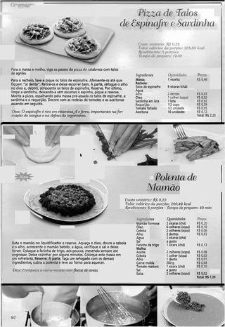 i Para a massa e molho, siga os passos da pizza de calabresa com talos
de agrião.
Para o recheio, lave e pique os talos de espinafre. Afervente-os até que
fiquem "a1 dente". Retire-os e deixe escorrer bem. A parte, refogue o alho
no óleo e, depois, acrescente os talos de espinafre. Reserve. Por último, Talos de espinafre 6xícaras (chá)
limpe a sardinha, deixando-a sem escamas e espinha, pique e reserve.
Monte a pizza, espalhando pela massa pré-assada os talos de espinafre, a Oleo
sardinha e o requeijão. Decore com as rodelas de tomates e as azeitonas Sardinha em lata 1lata
, assando em seguida.
ica: 0 espinafi~é lico ern vitnn~irin;; importantes nafor- Azeitona
agi0 do snrgzle e na defesa cio olga
Ct ,


L
I
não
C L I S ~ Ozinit~írio:,&$0.23
1
Valoi-cnlórico da pol.~no:260,49 kcal
iR~~zdil~?erzto:6 porcões - Tempo cle pi-epam: 40 niitz
Pregos
R$ 0,20
R$ 0,10
R$ 0,06
R$ 0,03
lng~~diei~tes
Mamão formosa
Oleo
Cebola
Alho
&antidades
2 xícaras (chá)
6 colheres(sopa)
2 colheres(sopa)
2 dentes
2xícaras (chá)
a gosto
1 xícara (chá)
Água
Salita o mamão no liquidificador e reserve. Aqueça o óleo, doure a cebola
o alho, acrescente o mamão batido, a água, verifique o sal e deixe
rver. Coloque a farinha de trigo, aos poucos, mexendo sempre até
igrossar. Deixe cozinhar por alguns minutos. Coloque esta massa em
n refretário. Reserve. A parte, faça um refogado com os demais
gredientes, cubra a polenta e leve ao forno para aquecer.
Farinhade trigo
Molho:
Azeite
Cebola
Alho
Carne moída
Tomate maduro
Sal
Salsa
2 colheres(sopa)
1colher (sopa)
1dente
200 g
1xícara (chá)
locos cle aveia. a gosto
2 colheres (sopa) R$ 0,02
Total: R$1,39
 