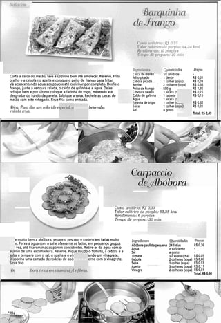 Corte a casca do melão, lave e cozinhe bem até amolecer. Reserve. Frite
o alho e a cebola no azeite e coloque o peito de frango para fritar.
Vá acrescentando água aos poucos até cozinhar por completo. Desfie o
frango, junte a cenoura ralada, o caldo de galinha e a água. Deixe
refogar bem e por último coloque a farinha de trigo, mexendo até
desgrudar do fundo da panela. Salpique a salsa. Recheie as cascas de
melão com este refogado. Sirva fria como entrada.
&a: Para dar unz colorido e.
rnlndn cr-ria.
specinl, a' beterraba
C ~ S L ~ue irieláo
Alho picado
Cebola picada
Azeite
Peitode frango
Cenoura ralada
Caldo de galinha
Agua
Farinhade trigo
Salsa
Sal
Qtnntidndes
1R unidade
1 dente . .
1 colher (sopa)
2 colheres (sopa)
500 g
1xícara (c
Itablete
1xícara (c
1 colher (L,-,
1 colher (sopa)
a gosto
Total: R$ i
uusto ur~rtnr-70:!&s u,lu
Valor calórico da poylio: 63,38 kcal
Renclimer~to:6 por.p3es
Tempo de preparo: 30 rnin
e muito bem a abóbora, separe o pescoço e corte-o em fatias muito Ingredierztes Qmiziidades preços
3s. Ferva a água com o sal e afervente as fatias, em pequenos grupos Abóbora pequena 24 fatias R$ 0,36
vez, até ficarem macias porém consistentes. Retire-asda água com o Agua o suficiente -
auxílio de uma escumadeira. Reserve. Pique miúdo o tomate, a cebola e a sal agosto
salsa e tempere com o sal, o azeite e o vir endo um vinagrete. Tomate W xícara (chá) R4 0,05
Disponha uma camada de rodelas de aból erne com o vinagrete. Cebola 2 colheres (sopa) R$0,06
Sirva frio. Salsa 1 colher (sopa) RB0,Ol
Azeite 3 colheres (sopa) R$ 0,11
Vinagre 2 colheres (sopa) R$0,01
Total: R$0,60
 