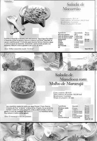 C 111gi.cocc11rcs Qcnlitirlnd~s Plrcos
Macarrão parafuso 250 g R$ 0,50
Casca de abóbora ralada 1xícara (chá) -
Cozinne o macarrão e escorra-o em uma peneira. Jogue água fria sobre Casca de pepino ralada I xícara (chá) -
Apresuntado
o macarrão ainda na peneira. Escorra e reserve num pirex. Lave bem as
100g R$ 0,40
Azeite 1 colher (sopa)
cascas e cozinhe-as por 15 minutos após levantar fervura. Escorra a água Vinagre 1 colher (sopa)
e junte as cascas ao macarrão.Acrescente o apresuntado picado e os Orégano a gosto
+-iperos. Misture e leve a geladeira até a hora de servir. Noz-moscada a gosto
Sal a gosto
:a: Wtilizei1iaccri7aocozido "a1dent~': Total: R$ i
xe a mandioca ralada de molho em água fria, por 1 hora. Escorra,
inhando até ficar "a1 dente" e deixe esfriar. A parte, tire as sementes
tomate e corte em cubos pequenos, junte a cebola picada, a salsa, o
azeite e o suco de maracujá. Verifique o s o a mandioca estivt
fria, misture o molho e sirva gelado.
Q)ica:O marac~tjdé rico em potdssio.
Mandioca com
Molho deMaracujá
C~isto~u~ití(i.io:R$0,23
Valor calórico da por-@o: 132,36 kcal
$ejzdii~7eizio:8 poyões
Tenzpo de preparo: 30 i
Tizgledientes
Mandioca ralada
Tomate
Cebola
Salsa
Sal
Azeite
Suco de maracuja
4 xícaras I
1 xícara ((
2 colheres (sopa)
2 colheres (sopa)
a gosto
4 colheres (sopa)
1 xícara (chá)
R$ 0,15
R$ 1,lO
Total: RS 132
 