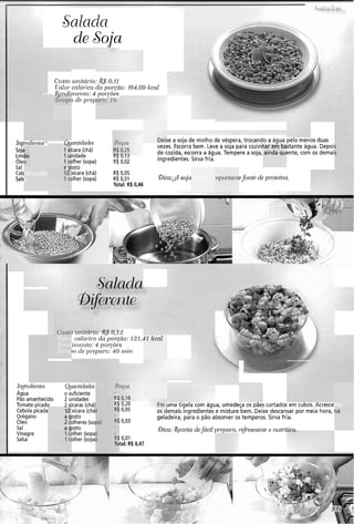 Salada
de Soja
Czrsto ul?itcír.io: R$O,11
Valor calór-icoda po~.$no:16-f,09kcnl
R~ndin~ei~to:4 pol'gôes
1 de prep
1110,tT~~C,,CY.,
Soj:
Lim
,Sals
:e a soja de molho de véspera, trocando a água pelo menos duas
vezes. Escorra bem. Leve a soja para cozinl stante água. Depoi
ng v, I;,
de cozida, escorra a água. Tempere a soja, ente, com os demai
R$ 0,02 ingredientes. Sirva fria.
@rantidades
1xícara (chá)
1 unidade
1colher (sopa)
-"%to
xícara (chá)
dher (sopa)
?arem ba
ainda qui
ola picada
a
R$ 0,05
R$ O,OI !Dica:& soja
Total: R$ 0,46
efonte de proteína.é Lima ir
! C L I L ( L I I I L(,. 2vo 0>12
calór.ico da porcão: 121,-
il)l~lzto:$ 130r~Ões
)o tie pr-~pnr-o:40 l)?i1?
Valor
$c11 r1
.T~717p
$1 kcnl
Ji~grcdiel~tes
Água
Pão amanhecido
Tomate picado
Cebola picada
Orégano
Oleo
Sal
Vinagre
Salsa
QIOJItida(1e.s
o suficiente
2 unidades
2 xícaras (chá)
1R xícara (chá
a gosto
2 colheres (sol
a qosto
Aher (sopa
Aher (sopa
R$
R$ 0,20 JITICI ilyeld CVIII dyua, umedegd u, pdes cortados erri ruuus. Hrrexe
0,05 os demais ingredientes e misture bem. Deixe descansar por meia hora,
0,03
geladeira, para o pão absorver os temperos. Sirva fria.
nte
Qica: Receita defácil pr~paro,refi-escalitee n~it7-ifillfl
0,Ol
tal: R$ 0,47
 
