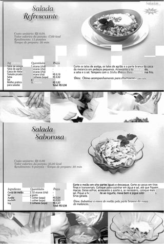 redientes
8 ,
Qinrltidade! VÇ
-. JS ae aceige 7 xícaras (chá, ,,.te os talos de aceiga, os talos de agrião e a parte manca
Talos de agriãc rícaras (chá) - da melancia em pedaços pequenos. Acres(
Casca de melai rícaras (chá) - a salsa e o sal. Tempere com o Molho
Tomate picado rícara (chá) R$0,10
Salsa :olheres ísoaa) R$0,02
Sal
@ir-. **'--o acomvarzharne~ztopam ILUI I '(+Lua tí rltí
L ,
) 2 :
icia 2 ;
1 :
2 I
."."J."
ido,
rva frio.
mate pica
Saladas.Si
A r.-...%A
gosto
!receita
I Molho prático
para saladas
R$
Toi
0,82
tal: R$ 0,94
Ir~gredieittes ,tantlclncles Pr
Cas 2 xícaras (chá) -
Sal osto
Azc Aher (sopa) R$
Hoi 31her (sopa' RQ
log
Corte o melão em oito [ais e descasque. Corte as cascas em tiras
finas e transversais. C ~ l u ~ u ep d ~ dcozinhar em água e sal, até que fiquem
macias. Deixe esfriar, acrescente o azeite e, se necessário, coloque mais
sal. Pique a hc
Sirva gelada.
partes i g ~
--..A
>rtelã, junite ao iogiurte, mexi
- 7
3 bem e jc
. ,
e as casca!
V,".,
0,47
Bica: Substihta a casca ae rnelao pela par-te o!-ancaaa ca.
tal: R$ 0,54
de rnelar~cia.
L L , U
urte dheres (sol
 