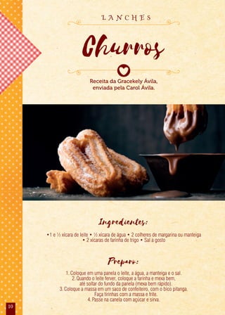 10
Ingredientes:
•1 e ½ xícara de leite • ½ xícara de água • 2 colheres de margarina ou manteiga
• 2 xícaras de farinha de trigo • Sal a gosto
Preparo:
1.Coloque em uma panela o leite, a água, a manteiga e o sal.
2.Quando o leite ferver, coloque a farinha e mexa bem,
até soltar do fundo da panela (mexa bem rápido).
3.Coloque a massa em um saco de confeiteiro, com o bico pitanga.
Faça tirinhas com a massa e frite.
4.Passe na canela com açúcar e sirva.
Receita da Gracekely Ávila,
enviada pela Carol Ávila.
Churros
L A N C H E S
 