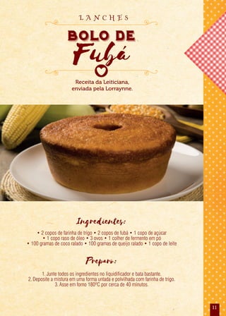 11
Ingredientes:
• 2 copos de farinha de trigo • 2 copos de fubá • 1 copo de açúcar
• 1 copo raso de óleo • 3 ovos • 1 colher de fermento em pó
• 100 gramas de coco ralado • 100 gramas de queijo ralado • 1 copo de leite
Preparo:
1.Junte todos os ingredientes no liquidificador e bata bastante.
2.Deposite a mistura em uma forma untada e polvilhada com farinha de trigo.
3.Asse em forno 180ºC por cerca de 40 minutos.
Receita da Leiticiana,
enviada pela Lorraynne.
bolo de
Fubá
bolo de
Fubá
bolo de
L A N C H E S
 