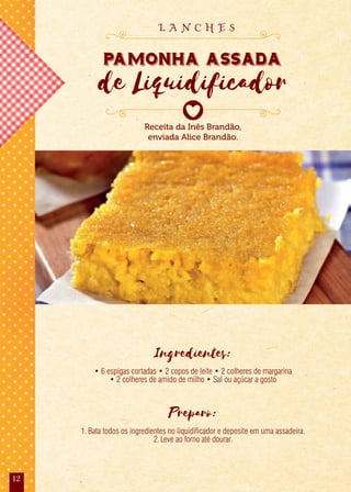 12
Ingredientes:
• 6 espigas cortadas • 2 copos de leite • 2 colheres de margarina
• 2 colheres de amido de milho • Sal ou açúcar a gosto
Preparo:
1.Bata todos os ingredientes no liquidificador e deposite em uma assadeira.
2.Leve ao forno até dourar.
Receita da Inês Brandão,
enviada Alice Brandão.
Pamonha Assada
de Liquidificador
L A N C H E S
 