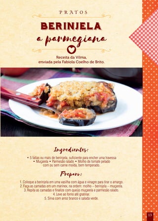 13
Receita da Vilma,
enviada pela Fabíola Coelho de Brito.
berinjela
a parmegiana
p r a t o s
Ingredientes:
• 5 fatias ou mais de berinjela, suficiente para encher uma travessa
• Muçarela • Parmesão ralado • Molho de tomate pelado
com ou sem carne moída, bem temperado.
Preparo:
1.Coloque a berinjela em uma vasilha com água e vinagre para tirar o amargo.
2.Faça as camadas em um marinex, na ordem: molho – berinjela – muçarela.
3.Repita as camadas e finalize com queijo muçarela e parmesão ralado.
4.Leve ao forno até gratinar.
5.Sirva com arroz branco e salada verde.
 