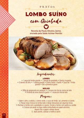 14
Receita da Paula Oliveira Jaime,
enviada pela Sáide Achkar Petrillo.
lombo suino
com Goiabada
p r a t o s
Ingredientes:
LOMBO
• 1 peça de lombo grande • 1 pacote de goiabada • Queijo muçarela
• 3 dentes de alho • 1 cebola grande • Cheiro verde • Azeite • Suco de 1 limão
grande • Sal e pimenta a gosto
MOLHO
• 300g de gorgonzola em pedaços • 2 xícaras de chá de creme de leite
• Pimenta do reino branca a gosto • 1 xícara de chá de leite
Preparo:
1.Bater o alho, a cebola, o cheiro verde, o suco de limão, sal, pimenta e o azeite.
2.Passar essa mistura no lombo todo e deixar descansar por algumas horas.
3.Rechear o lombo com a goiabada e o queijo. Enrolar e fechar com palito ou cordão
4.Colocar pra assar no fogo médio embrulhado em papel alumínio,
depois tirar o papel e deixar dourar.
5. Após pronto, colocar o molho e servir.
 