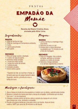 15
Receita da Eliane Cristina Alves,
enviada pela Aline Lima.
empadao da
Mamãe
p r a t o s
Ingredientes:
MASSA
• 250g de farinha de trigo.
• 150g de manteiga em temperatura ambiente.
• 2 ovos.
• 1 gema para pincelar.
• Sal a gosto.
RECHEIO
• Peito de frango cozido e desfiado.
• 1 colher de sopa de azeite.
• Azeitonas verdes picadas.
• 1 xícara de milho cozido.
• 1 xícara de molho de tomate.
• 1 cebola picada.
• 2 tomates picados.
• Cheiro verde a gosto.
Preparo:
MASSA
1.Junte a farinha e a manteiga e faça
uma farofa.
2.Adicione os ovos e o sal.
3.Amasse bem e deixe descansar
na geladeira por 15 minutos ou até
a hora da montagem.
RECHEIO
1.Faça um refogado: frite a cebola
no azeite, adicione os tomates
picados e o molho de tomate.
2.Adicione o frango desfiado
e os demais ingredientes e reserve.
Montagem e finalização:
1.Abra a massa no fundo de uma assadeira e modele com os dedos, subindo pelas bordas.
2.Reserve o restante da massa para fazer a tampa do empadão. Lembrando que ela deve
ficar com 1 cm de espessura.
3.Coloque o recheio dentro da forma e abra o restante da massa em um círculo
para colocar por cima, fechando o empadão.
4.Pincele uma gema batida por cima para criar a cor bonita. Asse em forno
médio a 180ºC por cerca de 30 minutos ou até dourar.
*Segredo da mãe: ao cozinhar o frango, já
tempere para que ele pegue bastante sabor.
Sugestão: alecrim, pimenta do reino e
folhas de louro.
 