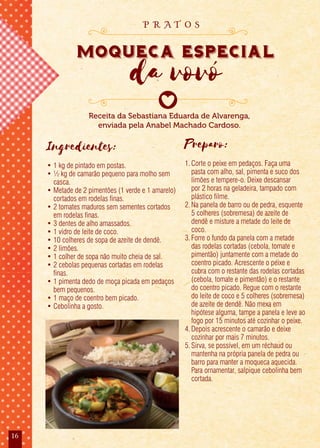 16
Ingredientes:
• 1 kg de pintado em postas.
• ½ kg de camarão pequeno para molho sem
casca.
• Metade de 2 pimentões (1 verde e 1 amarelo)
cortados em rodelas finas.
• 2 tomates maduros sem sementes cortados
em rodelas finas.
• 3 dentes de alho amassados.
• 1 vidro de leite de coco.
• 10 colheres de sopa de azeite de dendê.
• 2 limões.
• 1 colher de sopa não muito cheia de sal.
• 2 cebolas pequenas cortadas em rodelas
finas.
• 1 pimenta dedo de moça picada em pedaços
bem pequenos.
• 1 maço de coentro bem picado.
• Cebolinha a gosto.
Preparo:
1.Corte o peixe em pedaços. Faça uma
pasta com alho, sal, pimenta e suco dos
limões e tempere-o. Deixe descansar
por 2 horas na geladeira, tampado com
plástico filme.
2.Na panela de barro ou de pedra, esquente
5 colheres (sobremesa) de azeite de
dendê e misture a metade do leite de
coco.
3.Forre o fundo da panela com a metade
das rodelas cortadas (cebola, tomate e
pimentão) juntamente com a metade do
coentro picado. Acrescente o peixe e
cubra com o restante das rodelas cortadas
(cebola, tomate e pimentão) e o restante
do coentro picado. Regue com o restante
do leite de coco e 5 colheres (sobremesa)
de azeite de dendê. Não mexa em
hipótese alguma, tampe a panela e leve ao
fogo por 15 minutos até cozinhar o peixe.
4.Depois acrescente o camarão e deixe
cozinhar por mais 7 minutos.
5.Sirva, se possível, em um réchaud ou
mantenha na própria panela de pedra ou
barro para manter a moqueca aquecida.
Para ornamentar, salpique cebolinha bem
cortada.
Receita da Sebastiana Eduarda de Alvarenga,
enviada pela Anabel Machado Cardoso.
moqueca especial
da vovó
moqueca especial
da vovó
moqueca especial
p r a t o s
 